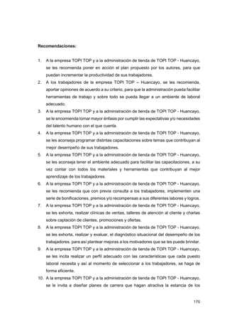 170
Recomendaciones:
1. A la empresa TOPI TOP y a la administración de tienda de TOPI TOP - Huancayo,
se les recomienda poner en acción el plan propuesto por los autores, para que
puedan incrementar la productividad de sus trabajadores.
2. A los trabajadores de la empresa TOPI TOP – Huancayo, se les recomienda,
aportar opiniones de acuerdo a su criterio, para que la administración pueda facilitar
herramientas de trabajo y sobre todo se pueda llegar a un ambiente de laboral
adecuado.
3. A la empresa TOPI TOP y a la administración de tienda de TOPI TOP - Huancayo,
se le encomienda tomar mayor énfasis por cumplir las expectativas y/o necesidades
del talento humano con el que cuenta.
4. A la empresa TOPI TOP y a la administración de tienda de TOPI TOP - Huancayo,
se les aconseja programar distintas capacitaciones sobre temas que contribuyan al
mejor desempeño de sus trabajadores.
5. A la empresa TOPI TOP y a la administración de tienda de TOPI TOP - Huancayo,
se les aconseja tener el ambiente adecuado para facilitar las capacitaciones, a su
vez contar con todos los materiales y herramientas que contribuyan al mejor
aprendizaje de los trabajadores.
6. A la empresa TOPI TOP y a la administración de tienda de TOPI TOP - Huancayo,
se les recomienda que con previa consulta a los trabajadores, implementen una
serie de bonificaciones, premios y/o recompensas a sus diferentes labores y logros.
7. A la empresa TOPI TOP y a la administración de tienda de TOPI TOP - Huancayo,
se les exhorta, realizar clínicas de ventas, talleres de atención al cliente y charlas
sobre captación de clientes, promociones y ofertas.
8. A la empresa TOPI TOP y a la administración de tienda de TOPI TOP - Huancayo,
se les exhorta, realizar y evaluar, el diagnóstico situacional del desempeño de los
trabajadores. para así plantear mejoras a los motivadores que se les puede brindar.
9. A la empresa TOPI TOP y a la administración de tienda de TOPI TOP - Huancayo,
se les incita realizar un perfil adecuado con las características que cada puesto
laboral necesita y así al momento de seleccionar a los trabajadores, se haga de
forma eficiente.
10. A la empresa TOPI TOP y a la administración de tienda de TOPI TOP - Huancayo,
se le invita a diseñar planes de carrera que hagan atractiva la estancia de los
 