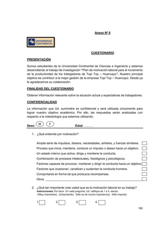 180
Anexo Nº 6
CUESTIONARIO
PRESENTACIÓN
Somos estudiantes de la Universidad Continental de Ciencias e Ingeniería y estamos
desarrollando el trabajo de investigación “Plan de motivación laboral para el incremento
de la productividad de los trabajadores de Topi Top – Huancayo”. Nuestro principal
objetivo es contribuir a la mejor gestión de la empresa Topi Top – Huancayo. Desde ya
le agradecemos su colaboración.
FINALIDAD DEL CUESTIONARIO
Obtener información relevante sobre la situación actual y expectativas de trabajadores.
CONFIDENCIALIDAD
La información que Ud. suministre es confidencial y será utilizada únicamente para
lograr nuestro objetivo académico. Por ello, las respuestas serán analizadas con
respecto a la metodología que estamos utilizando.
Sexo: Edad: ………
1. ¿Qué entiende por motivación?
Amplia serie de impulsos, deseos, necesidades, anhelos, y fuerzas similares.
Proceso que inicia, mantiene, conduce un impulso o deseo hacia un objetivo.
Un estado interno que activa, dirige y mantiene la conducta.
Combinación de procesos intelectuales, fisiológicos y psicológicos.
Factores capaces de provocar, mantener y dirigir la conducta hacia un objetivo.
Factores que ocasionan, canalizan y sustentan la conducta humana.
Comportarse en forma tal que produzca recompensas.
Otros __________________________________________________________
2. ¿Qué tan importante cree usted que es la motivación laboral en su trabajo?
Instrucciones; Por favor En cada pregunta, Ud. califique de 1 a 4, siendo:
1(Muy importante); 2(Importante); 3(No es de mucha importancia); 4(No importa)
1 2 3 4
M F
 