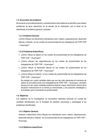 32
1.3. Enunciado del problema:
De acuerdo a la fundamentación y caracterización del problema se identificó que existen
problemas de gran relevancia, en el estudio de la motivación, por lo tanto se ha
identificado el problema general a estudiar.
1.3.1.Problema General:
¿Cómo influyen los elementos motivadores como: salario, capacitaciones, desarrollo
laboral y rotación, en los niveles de productividad de los trabajadores de TOPI TOP
– Huancayo?
1.3.2.Problemas Específicos:
• ¿Cómo influye el salario en los niveles de productividad de los trabajadores de
TOPI TOP – Huancayo?
• ¿Cómo influyen las capacitaciones en los niveles de productividad de los
trabajadores de TOPI TOP – Huancayo?
• ¿Cómo influye el desarrollo laboral en los niveles de productividad de los
trabajadores de TOPI TOP – Huancayo?
• ¿Cómo influye la rotación en los niveles de productividad de los trabajadores de
TOPI TOP – Huancayo?
Se trabaja con cuatro variables dado que son las más relevantes al momento de
aplicar la encuesta inicial a los trabajadores de TOPI TOP – Huancayo; y también
porque con las cuatro variables podemos abarcar mayor información acerca de la
situación motivacional en la tienda ya mencionada; y así proponer estrategias y
actividades para incrementar la productividad.
1.4. Objetivos
Los objetivos de la investigación se encuentran definidos tomando en cuenta las
variables identificadas con la finalidad de plantear soluciones y estrategias a los
problemas identificados.
1.4.1.Objetivo General:
Analizar y determinar cómo influyen los motivadores como: salario, capacitaciones,
desarrollo laboral y rotación, en la productividad de los trabajadores de TOPI TOP –
Huancayo.
1.4.2.Objetivos específicos:
 