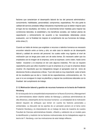 36
factores que caracterizan el desempeño laboral de los del personal administrativo:
conocimiento, habilidades, personalidad, compromiso, expectativas, Por otra parte la
calidad del servicio prestada refleja indicadores importantes que se deben mejorar para
el logro de los resultados, tal motivo, se recomienda tomar medidas para mejorar las
condiciones laborales, la estabilidad y los beneficios sociales, así realizar planes de
capacitación y entrenamiento de acuerdo a las necesidades detectadas previa
evaluación, con la finalidad de mejorar el cumplimiento de sus funciones de trabajo,
entre otras.(1)
Cuando se habla de temas que engloban a recursos o talentos humanos es necesario
encontrar relación entre un tema y otro; en este caso la relación es de desempeño
laboral y calidad de servicio del personal, los cuales están muy ligados al nivel de
motivación que se tenga para cada uno de estos temas. Es necesario saber que los
empleados son la imagen de la empresa, como se expresan, como visten, hasta como
hablan muestran a la empresa en tan solo algunos instantes. Por eso se requiere
capacitarlos para que ellos muestren lo que la empresa es y lo que la empresa desea
mostrar. Es importante que los trabajadores tengan el apropiado nivel de toma de
decisiones frente a situaciones críticas. Y por otro lado es muy importante estar al tanto
de los resultados que se dan a través de las capacitaciones, entrenamientos, etc. Ya
que si no se consiguen lo mejor es planificar y mejorar las condiciones laborales con la
finalidad del cumplimiento de trabajo.
2.1.2.Motivación laboral y gestión de recursos humanos en la teoría de Frederick
Herzberg
En la búsqueda de la competitividad empresarial en la Nueva Economía y Management
los administradores deben diseñar estilos de liderazgo y prácticas administrativas de
alta eficiencia y desempeño de los recursos humanos. La complejidad de la motivación
laboral requiere de enfoques que tomen en cuenta los factores personales y
ambientales. La discusión de los aportes de un pensador pionero en el tema como
Frederick Herzberg y la interpretación de un trabajo de tesis de maestría de nuestra
Facultad de Ciencias administrativas titulado; «Diseño y validación de un modelo para
la identificación y medición de los factores motivacionales de los trabajadores según la
teoría de F. Herzberg,» son las motivaciones de este trabajo reflexivo.
 