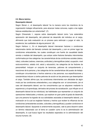 42
2.2. Marco teórico
Desempeño laboral:
Según Stoner J., el desempeño laboral “es la manera como los miembros de la
organización trabajan eficazmente, para alcanzar metas comunes, sujeto a las reglas
básicas establecidas con anterioridad”. (7)
Según Chiavenato I., expone sobre desempeño laboral como “una sistemática
apreciación del desempeño, del potencial de desarrollo del individuo en el cargo,
afirmando que toda evaluación es un proceso para estimular o juzgar el valor, la
excelencia, las cualidades de alguna persona”. (8)
Según Harbour J., En el desempeño laboral intervienen factores o condiciones
relacionados dentro del llamado contexto del desempeño, y son en primer lugar las
condiciones antecedentes, las cuales constituyen una fuente de causalidad desde
remota o mediata del desempeño, que actúan sobre factores llamados intervinientes
conformados por tres categorías: las características de las condiciones sociales (status,
roles), culturales (valores, creencias y actitudes) y demográficas (edad, ocupación, nivel
socio-económico, estado civil, salud y educación); las categorías de los factores de
personalidad: incluyen un conjunto de tenencias, patrones de comportamiento y
reacciones de la persona; y las categorías de las características del puesto de trabajo:
constituyen circunstancias o hechos externos a las personas; sus especificaciones y
características inducen a ciertos patrones de acción en las personas que desempeñan
el cargo. También afirma que, las condiciones intervinientes son afectadas de algún
modo por las condiciones antecedentes y sus categorías son: el conocimiento, (en el
caso del desempeño laboral, son los conocimientos que se adquieren mediante la
experiencia y el aprendizaje, derivados del proceso de socialización, que influyen en el
desempeño laboral de los individuos); las habilidades que representan un conjunto de
operaciones intelectuales y motoras, que explican en gran parte el grado de desarrollo
que una persona ha logrado de sus actividades asociadas al desempeño laboral; y la
motivación en la cual se engloban factores y hechos que reciben la influencia de las
condiciones (antecedentes sociales, culturales y demográficas) y pueden condicionar el
desempeño laboral. Apoyando lo anteriormente expuesto, vale la pena discernir sobre
un término relacionado con el tema en cuestión como lo es la administración del
desempeño, lo cual busca lograr los resultados esperados en la administración del
recurso humano. (9)
 