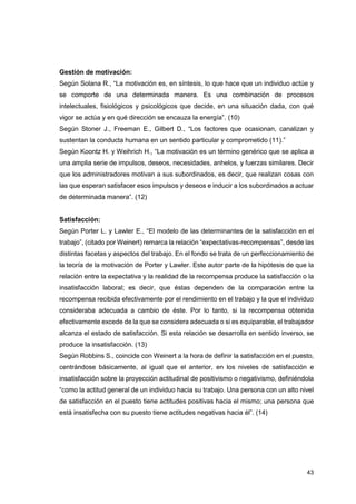 43
Gestión de motivación:
Según Solana R., “La motivación es, en síntesis, lo que hace que un individuo actúe y
se comporte de una determinada manera. Es una combinación de procesos
intelectuales, fisiológicos y psicológicos que decide, en una situación dada, con qué
vigor se actúa y en qué dirección se encauza la energía”. (10)
Según Stoner J., Freeman E., Gilbert D., “Los factores que ocasionan, canalizan y
sustentan la conducta humana en un sentido particular y comprometido (11).”
Según Koontz H. y Weihrich H., “La motivación es un término genérico que se aplica a
una amplia serie de impulsos, deseos, necesidades, anhelos, y fuerzas similares. Decir
que los administradores motivan a sus subordinados, es decir, que realizan cosas con
las que esperan satisfacer esos impulsos y deseos e inducir a los subordinados a actuar
de determinada manera”. (12)
Satisfacción:
Según Porter L. y Lawler E., “El modelo de las determinantes de la satisfacción en el
trabajo”, (citado por Weinert) remarca la relación “expectativas-recompensas”, desde las
distintas facetas y aspectos del trabajo. En el fondo se trata de un perfeccionamiento de
la teoría de la motivación de Porter y Lawler. Este autor parte de la hipótesis de que la
relación entre la expectativa y la realidad de la recompensa produce la satisfacción o la
insatisfacción laboral; es decir, que éstas dependen de la comparación entre la
recompensa recibida efectivamente por el rendimiento en el trabajo y la que el individuo
consideraba adecuada a cambio de éste. Por lo tanto, si la recompensa obtenida
efectivamente excede de la que se considera adecuada o si es equiparable, el trabajador
alcanza el estado de satisfacción. Si esta relación se desarrolla en sentido inverso, se
produce la insatisfacción. (13)
Según Robbins S., coincide con Weinert a la hora de definir la satisfacción en el puesto,
centrándose básicamente, al igual que el anterior, en los niveles de satisfacción e
insatisfacción sobre la proyección actitudinal de positivismo o negativismo, definiéndola
“como la actitud general de un individuo hacia su trabajo. Una persona con un alto nivel
de satisfacción en el puesto tiene actitudes positivas hacia el mismo; una persona que
está insatisfecha con su puesto tiene actitudes negativas hacia él”. (14)
 