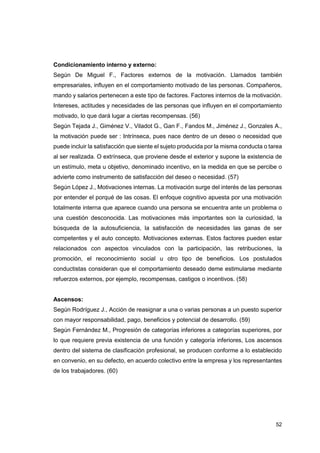 52
Condicionamiento interno y externo:
Según De Miguel F., Factores externos de la motivación. Llamados también
empresariales, influyen en el comportamiento motivado de las personas. Compañeros,
mando y salarios pertenecen a este tipo de factores. Factores internos de la motivación.
Intereses, actitudes y necesidades de las personas que influyen en el comportamiento
motivado, lo que dará lugar a ciertas recompensas. (56)
Según Tejada J., Giménez V., Viladot G., Gan F., Fandos M., Jiménez J., Gonzales A.,
la motivación puede ser : Intrínseca, pues nace dentro de un deseo o necesidad que
puede incluir la satisfacción que siente el sujeto producida por la misma conducta o tarea
al ser realizada. O extrínseca, que proviene desde el exterior y supone la existencia de
un estímulo, meta u objetivo, denominado incentivo, en la medida en que se percibe o
advierte como instrumento de satisfacción del deseo o necesidad. (57)
Según López J., Motivaciones internas. La motivación surge del interés de las personas
por entender el porqué de las cosas. El enfoque cognitivo apuesta por una motivación
totalmente interna que aparece cuando una persona se encuentra ante un problema o
una cuestión desconocida. Las motivaciones más importantes son la curiosidad, la
búsqueda de la autosuficiencia, la satisfacción de necesidades las ganas de ser
competentes y el auto concepto. Motivaciones externas. Estos factores pueden estar
relacionados con aspectos vinculados con la participación, las retribuciones, la
promoción, el reconocimiento social u otro tipo de beneficios. Los postulados
conductistas consideran que el comportamiento deseado deme estimularse mediante
refuerzos externos, por ejemplo, recompensas, castigos o incentivos. (58)
Ascensos:
Según Rodríguez J., Acción de reasignar a una o varias personas a un puesto superior
con mayor responsabilidad, pago, beneficios y potencial de desarrollo. (59)
Según Fernández M., Progresión de categorías inferiores a categorías superiores, por
lo que requiere previa existencia de una función y categoría inferiores, Los ascensos
dentro del sistema de clasificación profesional, se producen conforme a lo establecido
en convenio, en su defecto, en acuerdo colectivo entre la empresa y los representantes
de los trabajadores. (60)
 