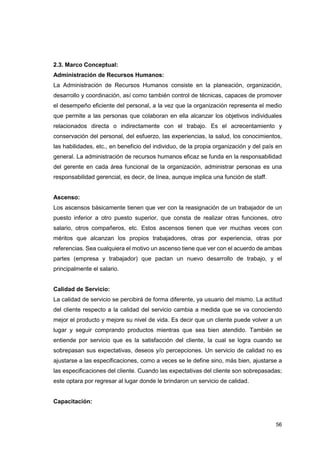 56
2.3. Marco Conceptual:
Administración de Recursos Humanos:
La Administración de Recursos Humanos consiste en la planeación, organización,
desarrollo y coordinación, así como también control de técnicas, capaces de promover
el desempeño eficiente del personal, a la vez que la organización representa el medio
que permite a las personas que colaboran en ella alcanzar los objetivos individuales
relacionados directa o indirectamente con el trabajo. Es el acrecentamiento y
conservación del personal, del esfuerzo, las experiencias, la salud, los conocimientos,
las habilidades, etc., en beneficio del individuo, de la propia organización y del país en
general. La administración de recursos humanos eficaz se funda en la responsabilidad
del gerente en cada área funcional de la organización, administrar personas es una
responsabilidad gerencial, es decir, de línea, aunque implica una función de staff.
Ascenso:
Los ascensos básicamente tienen que ver con la reasignación de un trabajador de un
puesto inferior a otro puesto superior, que consta de realizar otras funciones, otro
salario, otros compañeros, etc. Estos ascensos tienen que ver muchas veces con
méritos que alcanzan los propios trabajadores, otras por experiencia, otras por
referencias. Sea cualquiera el motivo un ascenso tiene que ver con el acuerdo de ambas
partes (empresa y trabajador) que pactan un nuevo desarrollo de trabajo, y el
principalmente el salario.
Calidad de Servicio:
La calidad de servicio se percibirá de forma diferente, ya usuario del mismo. La actitud
del cliente respecto a la calidad del servicio cambia a medida que se va conociendo
mejor el producto y mejore su nivel de vida. Es decir que un cliente puede volver a un
lugar y seguir comprando productos mientras que sea bien atendido. También se
entiende por servicio que es la satisfacción del cliente, la cual se logra cuando se
sobrepasan sus expectativas, deseos y/o percepciones. Un servicio de calidad no es
ajustarse a las especificaciones, como a veces se le define sino, más bien, ajustarse a
las especificaciones del cliente. Cuando las expectativas del cliente son sobrepasadas;
este optara por regresar al lugar donde le brindaron un servicio de calidad.
Capacitación:
 