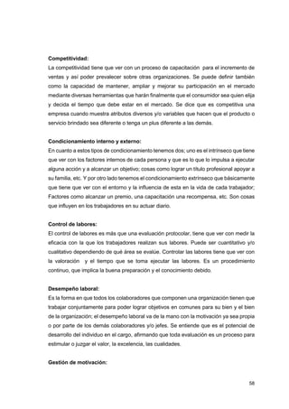 58
Competitividad:
La competitividad tiene que ver con un proceso de capacitación para el incremento de
ventas y así poder prevalecer sobre otras organizaciones. Se puede definir también
como la capacidad de mantener, ampliar y mejorar su participación en el mercado
mediante diversas herramientas que harán finalmente que el consumidor sea quien elija
y decida el tiempo que debe estar en el mercado. Se dice que es competitiva una
empresa cuando muestra atributos diversos y/o variables que hacen que el producto o
servicio brindado sea diferente o tenga un plus diferente a las demás.
Condicionamiento interno y externo:
En cuanto a estos tipos de condicionamiento tenemos dos; uno es el intrínseco que tiene
que ver con los factores internos de cada persona y que es lo que lo impulsa a ejecutar
alguna acción y a alcanzar un objetivo; cosas como lograr un título profesional apoyar a
su familia, etc. Y por otro lado tenemos el condicionamiento extrínseco que básicamente
que tiene que ver con el entorno y la influencia de esta en la vida de cada trabajador;
Factores como alcanzar un premio, una capacitación una recompensa, etc. Son cosas
que influyen en los trabajadores en su actuar diario.
Control de labores:
El control de labores es más que una evaluación protocolar, tiene que ver con medir la
eficacia con la que los trabajadores realizan sus labores. Puede ser cuantitativo y/o
cualitativo dependiendo de qué área se evalúe. Controlar las labores tiene que ver con
la valoración y el tiempo que se toma ejecutar las labores. Es un procedimiento
continuo, que implica la buena preparación y el conocimiento debido.
Desempeño laboral:
Es la forma en que todos los colaboradores que componen una organización tienen que
trabajar conjuntamente para poder lograr objetivos en comunes para su bien y el bien
de la organización; el desempeño laboral va de la mano con la motivación ya sea propia
o por parte de los demás colaboradores y/o jefes. Se entiende que es el potencial de
desarrollo del individuo en el cargo, afirmando que toda evaluación es un proceso para
estimular o juzgar el valor, la excelencia, las cualidades.
Gestión de motivación:
 