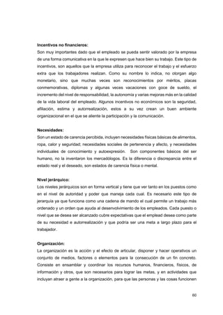 60
Incentivos no financieros:
Son muy importantes dado que el empleado se pueda sentir valorado por la empresa
de una forma comunicativa en la que le expresen que hace bien su trabajo. Este tipo de
incentivos, son aquellos que la empresa utiliza para reconocer el trabajo y el esfuerzo
extra que los trabajadores realizan. Como su nombre lo indica, no otorgan algo
monetario, sino que muchas veces son reconocimientos por méritos, placas
conmemorativas, diplomas y algunas veces vacaciones con goce de sueldo, el
incremento del nivel de responsabilidad, la autonomía y varias mejoras más en la calidad
de la vida laboral del empleado. Algunos incentivos no económicos son la seguridad,
afiliación, estima y autorrealización, estos a su vez crean un buen ambiente
organizacional en el que se aliente la participación y la comunicación.
Necesidades:
Son un estado de carencia percibida, incluyen necesidades físicas básicas de alimentos,
ropa, calor y seguridad; necesidades sociales de pertenencia y afecto, y necesidades
individuales de conocimiento y autoexpresión. Son componentes básicos del ser
humano, no la inventaron los mercadólogos. Es la diferencia o discrepancia entre el
estado real y el deseado, son estados de carencia física o mental.
Nivel jerárquico:
Los niveles jerárquicos son en forma vertical y tiene que ver tanto en los puestos como
en el nivel de autoridad y poder que maneja cada cual. Es necesario este tipo de
jerarquía ya que funciona como una cadena de mando el cual permite un trabajo más
ordenado y un orden que ayuda al desenvolvimiento de los empleados. Cada puesto o
nivel que se desea ser alcanzado cubre expectativas que el emplead desea como parte
de su necesidad e autorrealización y que podría ser una meta a largo plazo para el
trabajador.
Organización:
La organización es la acción y el efecto de articular, disponer y hacer operativos un
conjunto de medios, factores o elementos para la consecución de un fin concreto.
Consiste en ensamblar y coordinar los recursos humanos, financieros, físicos, de
información y otros, que son necesarios para lograr las metas, y en actividades que
incluyan atraer a gente a la organización, para que las personas y las cosas funcionen
 
