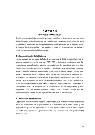 63
CAPÍTULO III
HIPOTESIS Y VARIABLES
En el presente capítulo denominado hipótesis y variables, se desarrolla el planteamiento
de las hipótesis e identificación de las variables que intervienen en el desarrollo de la
investigación, se efectuara la operacionalización de las variables con la finalidad de dar
a conocer los instrumentos y las técnicas a usar en la recolección de datos y
posteriormente transformar la información.
3.1. Fundamentación de la hipótesis
La alta rotación de personal, la falta de compromiso, la falta de capacitaciones y
algunos motivadores en la empresa TOPI TOP - Huancayo, conllevan a que la
productividad sea deficiente y afecte a los trabajadores. Es importante para todo tipo
de empresa de cualquier rubro, la gestión constante de capacitaciones de diversos
temas, los cuales ayudaran a incrementar la productividad de los trabajadores, ya sea
temas como ventas, servicio al cliente, clima laboral, racionalización de procesos, etc.
Y otros con los cuales se pueda afirmar su percepción hacia la empresa como por
ejemplo programas de fidelización. Para la existencia de la relación laboral duradera
entre empresa y el personal debe existir un nivel de compromiso mutuo, de entrega y
participación total. La empresa con el cumplimiento de sus obligaciones y los
empleados con un desenvolvimiento integro. Esto también influye en el
desenvolvimiento de sus labores y por consecuencia en la productividad.
3.2. Enunciado de la hipótesis
La presente investigación se presenta una hipótesis, que permitirá mostrar la condición
actual de la empresa en lo que respecta a la motivación en el clima laboral y una
propuesta de gestión de motivación con lo cual daremos alternativas de solución para
los problemas presentados y primordialmente para un incremento en la productividad
de la empresa.
 