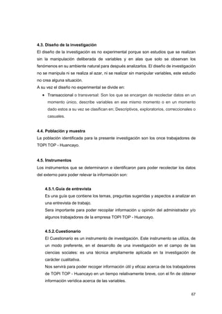 67
4.3. Diseño de la investigación
El diseño de la investigación es no experimental porque son estudios que se realizan
sin la manipulación deliberada de variables y en alas que solo se observan los
fenómenos en su ambiente natural para después analizarlos. El diseño de investigación
no se manipula ni se realiza al azar, ni se realizar sin manipular variables, este estudio
no crea alguna situación.
A su vez el diseño no experimental se divide en:
• Transaccional o transversal: Son los que se encargan de recolectar datos en un
momento único, describe variables en ese mismo momento o en un momento
dado estos a su vez se clasifican en; Descriptivos, exploratorios, correccionales o
casuales.
4.4. Población y muestra
La población identificada para la presente investigación son los once trabajadores de
TOPI TOP - Huancayo.
4.5. Instrumentos
Los instrumentos que se determinaron e identificaron para poder recolectar los datos
del externo para poder relevar la información son:
4.5.1.Guía de entrevista
Es una guía que contiene los temas, preguntas sugeridas y aspectos a analizar en
una entrevista de trabajo.
Sera importante para poder recopilar información u opinión del administrador y/o
algunos trabajadores de la empresa TOPI TOP - Huancayo.
4.5.2.Cuestionario
El Cuestionario es un instrumento de investigación. Este instrumento se utiliza, de
un modo preferente, en el desarrollo de una investigación en el campo de las
ciencias sociales: es una técnica ampliamente aplicada en la investigación de
carácter cualitativa.
Nos servirá para poder recoger información útil y eficaz acerca de los trabajadores
de TOPI TOP - Huancayo en un tiempo relativamente breve, con el fin de obtener
información verídica acerca de las variables.
 