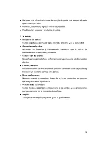 72
• Mantener una infraestructura con tecnología de punta que asegure el poder
optimizar los procesos.
• Optimizar, desarrollar y agregar valor a los procesos.
• Flexibilidad en procesos y productos ofrecidos.
5.2.4.Valores
• Respeto a los demás:
Somos respetuosos del marco legal, del medio ambiente y de la comunidad.
• Comportamiento ético:
Actuamos con honradez y transparencia procurando que la justicia rija
constantemente nuestro comportamiento.
• Satisfacción del cliente:
Nos esforzamos por satisfacer en forma integral y permanente a todos nuestros
clientes.
• Calidad y servicio:
Nos diferenciamos de otras empresas aplicando calidad en todos los procesos y
brindando un excelente servicio a los demás.
• Recursos humanos:
Nos preocupamos en capacitar y desarrollar en forma constante a las personas
que integran nuestra organización.
• Versatilidad e innovación:
Somos flexibles, respondemos rápidamente a los cambios y nos preocupamos
permanentemente por la innovación tecnológica.
• Alegría:
Trabajamos con alegría porque nos gusta lo que hacemos.
 