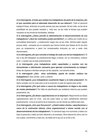 95
A la interrogante, el trato que reciben los trabajadores de parte de la empresa ¿Es
el que necesitan para el adecuado desarrollo de sus labores?, Todo el personal
trabaja 8 horas, entonces no puedo pensar que sea cansado. Se les mide, se les da la
posibilidad de que puedan estudiar y todo eso, se les mide el tiempo que puedan
necesitar se les brinda las facilidades, debidas.
A la interrogante ¿Cómo percibe la administración el desenvolvimiento de sus
trabajadores? ¿Qué tan motivados puede percibirlos?, Lo califico por medio de su
puntualidad desempeño y colaboración según eso se les mide. Ahorita están regular
porque están cansados por la campaña que hemos tenido (por fiestas de fin de año)
pero ya empezamos a parar los compensados entonces ya van a estar más
descansados.
A la interrogante ¿En qué consiste el trabajo de cada uno de los trabajadores?, El
día a día del trabajador es prácticamente llegar a tienda, ver su mercadería, ordenar
surtir y vender eso es todo prácticamente.
A la interrogante ¿Los trabajadores están capacitados y cuentan con las
herramientas e información necesaria para ejecutar correctamente su trabajo?,
Antes de ingresar a tiendas siempre se les capacita una semana antes
A la interrogante ¿Qué otras actividades, aparte de vender, realizan los
trabajadores?, Solo vender, surtir y ordenar
A la interrogante ¿Los trabajadores usualmente llegan a la meta propuesta?, No
diario cumplen con la cuota pero si se lo proponen si esta de regular para arriba.
A la interrogante ¿Por qué razón o causa los trabajadores no llegan a las metas
de ventas planteadas?, Por falta de planificación por problema internos que puedan
presentarse, etc.
A la interrogante ¿Se dictan capacitaciones en la empresa?, Mayormente se dictan
capacitaciones pero en Lima acá las suelo hacer yo pero verbalmente entonces
prácticamente Lima es el centro de la empresa y es ahí donde se califica todo esto.
A la interrogante ¿Con que frecuencia? -¿Usted realiza charlas, capacitaciones a
cerca de la motivación laboral, clima organizacional o temas acorde con el
desenvolvimiento de los trabajadores?, Yo semanal hago mis reuniones y hablo con
todo el personal y hablo de todo referente a la empresa, clima laboral de cómo van en
sus cuotas, crecimiento y todo eso, se habla de lo que se ve el día a día.
 