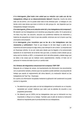 97
A la interrogante ¿Qué tanto cree usted que su relación con cada uno de los
trabajadores influye en su desenvolvimiento laboral?, Depende, mucho de cómo
este uno de ánimo, uno no puede estar todo el día riéndose pero si trabajas en una
tienda como esta tienes que tener el ánimo en alto porque de eso depende que tus
trabajadores trabajen tranquilos.
A la interrogante ¿Cómo es la relación entre Ud. y los trabajadores de la empresa?,
Mi relación con los trabajadores se lo tendrías que preguntar a ellos. En lo personal yo
me llevo muy bien, los escucho, escucho sus problemas tratamos de resolverlos y
tratamos de apoyarlos en todo lo que sea posible, entonces eso es lo bueno que hay
una buena comunicación.
A la interrogante ¿Los incentivos que se les da a los trabajadores son los
necesarios y suficientes?, Todo lo que tengas tú de bien llegar a parte de tus
incentivos es bueno porque es algo extra y eso siempre lo van a tener. La empresa acá
en Huancayo ahorita, no es por nada pero desde que he llegado a he evolucionado
bastante en el crecimiento de la tienda más que todo, a crecido a diario desde que yo
estoy acá ha crecido un 80% a comparación de lo del años pasado y desde luego que
se deba a las cosas que se realizan como capacitaciones, charlas, el trato con el
personal mi manera de tratar ocurrió un cambio total.
5.6. Síntesis del diagnóstico situacional de la empresa TOPI TOP
Después de un trabajo de campo, de levantamiento de información nos encontramos
con un panorama variado y diverso que nos ayudará a poder plantear una propuesta de
trabajo que aporte al mejoramiento del clima laboral y la motivación laboral en los
trabajadores de Topi Top - Huancayo.
En cuanto a la información recopilada mediante la aplicación del cuestionario se puede
concluir lo siguiente:
• Se determino que para cada uno de los trabajadores la motivación es un impulso,
necesidad por cumplir objetivos que cada cual se plantea de acuerdo a sus
propósitos personales.
• Se observó que el (100%) de los trabajadores cree que la motivación es muy
importante e influye en su trabajo. También para el jefe de tienda la motivación
laboral es importante para la productividad de sus trabajadores.
 