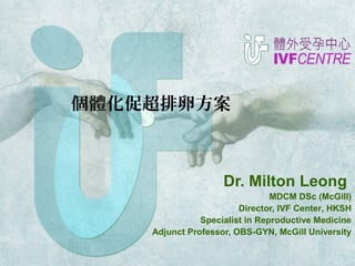 個體化促超排卵方案 
Dr. Milton Leong 
MDCM DSc (McGill) 
Director, IVF Center, HKSH 
Specialist in Reproductive Medicine 
Adjunct Professor, OBS-GYN, McGill University 
 