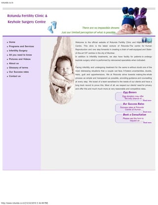 rotunda.co.in




                                                                                                                  search...




        Home                                       Welcome to the official website of Rotunda Fertility Clinic and Keyhole Surgery

        Programs and Services                      Centre. This clinic is the latest venture of Rotunda-The centre for Human
                                                   Reproduction and one step forwards in creating a chain of well equipped and State-
        Infertility Surgery
                                                   of-the-art IVF centres in the city of Mumbai.
        All you need to know
                                                   In addition to Infertility treatments, we also have facility for patients to undergo
        Pictures and Videos                        keyhole surgery which is performed by reknowned specialists when indicated.
        About us
        Glossary of terms                          Facing infertility and undergoing treatment for the same is without doubt one of the

        Our Success rates                          most distressing situations that a couple can face. It fosters uncertainities, doubts,
                                                   fears, guilt and apprehensions. We at Rotunda strive towards making the whole
        Contact us
                                                   process as simple and transparent as possible, providing guidance and counselling
                                                   at every step. We boast of a team sensitised to the needs of our clients and have a
                                                   long track record to prove this. Most of all, we respect our clients' need for privacy
                                                   and offer this and much much more at very reasonable and competitive rates.


                                                                                                       Egg donation may offer
                                                                                                         the only chance of.....



                                                                                                     Success rates at Rotunda
                                                                                                         Centre of Human.....



                                                                                                        Please use this form to
                                                                                                               request an .......




http://www.rotunda.co.in/[12/22/2010 5:36:08 PM]
 