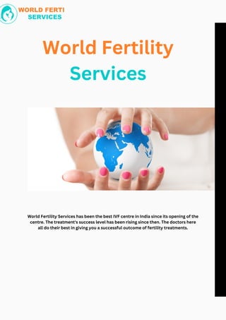 World Fertility
Services
World Fertility Services has been the best IVF centre in India since its opening of the
centre. The treatment's success level has been rising since then. The doctors here
all do their best in giving you a successful outcome of fertility treatments.
 