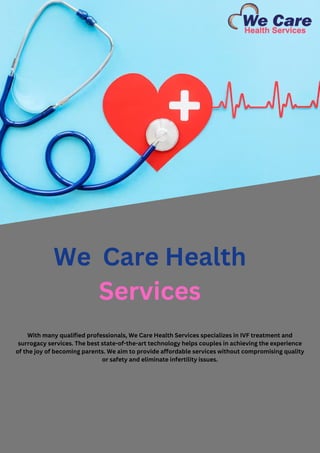 We Care Health
Services
With many qualified professionals, We Care Health Services specializes in IVF treatment and
surrogacy services. The best state-of-the-art technology helps couples in achieving the experience
of the joy of becoming parents. We aim to provide affordable services without compromising quality
or safety and eliminate infertility issues.
 