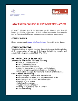 Embryology Academy for Research & Training




ADVANCED COURSE IN CRYOPRESERVATION

A “Cryo” oriented course incorporates demo, lectures and limited
hands on. Deals exhaustively with freezing techniques, instruments
and protocols related to sperm, oocytes, embryos and blastocysts.

COURSE DATES:

Please contact us at support@ivftraining.com for next training dates.


COURSE OBJECTIVE:
This Module aims to provide detailed theoretical & practical knowledge
of Cryopreservation of sperms & Embryos. Suitable for people well
acquainted with procedures of IUI/ IVF/ ICSI.


METHODOLOGY OF TRAINING:
Interactive multimedia sessions covering
     • Basics of Cryopreservation
     • Cryopreservation media
     • Freezers & their functioning
     • Sperm cryopreservation methods and limitations
     • Embryo cryopreservation methods and limitations
     • Vitrification concept, development, methods and limitations
Guided hands on covering
     • Liquid Nitrogen Transfer from & to cryocans
     • Filling of Liquid Nitrogen in to programmable freezer
     • Demo of programming for various samples
     • Loading of cryo straws
     • Labeling of cryo straws
     • Cryopreservation of sperm
     • Storing of cryo straw/ vials in Canister
     • Canister handling
 