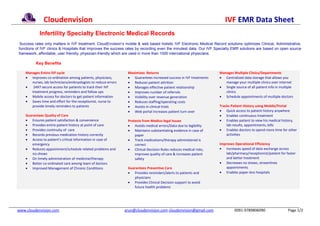 Cloudenvision                                                                                            IVF EMR Data Sheet
            Infertility Specialty Electronic Medical Records
 Success rates only matters in IVF treatment. CloudEnvision’s mobile & web based holistic IVF Electronic Medical Record solutions optimizes Clinical, Administrative,
functions of IVF clinics & Hospitals that improves the success rates by recording even the minutest data. Our IVF Specialty EMR solutions are based on open source
framework, affordable, user friendly, physician-friendly which are used in more than 1000 international physicians.

          Key Benefits

    Manages Entire IVF cycle                                     Maximizes Returns                                   Manages Multiple Clinics/Departments
     Improves co-ordination among patients, physicians,          Guarantees increased success in IVF treatments     Centralized data storage that allows you
       nurses, lab technicians/embryologists to reduce errors     Reduces patient attrition                            manage your multiple clinics over internet
       24X7 secure access for patients to track their IVF        Manages effective patient relationship             Single source of all patient info in multiple
       treatment progress, reminders and follow ups               Improves number of referrals                         clinics
     Mobile access for doctors to get patient information        Visibility over revenue generation                 Schedule appointments of multiple doctors
     Saves time and effort for the receptionist, nurse to        Reduces staffing/operating costs
       provide timely reminders to patients                       Assists in clinical trials                        Tracks Patient History using Mobile/Portal
                                                                  Web portal increases patient turn over             Quick access to patient history anywhere
    Guarantees Quality of Care                                                                                        Enables continuous treatment
     Ensures patient satisfaction & convenience                 Protects from Medico-legal Issues                    Enables patient to view his medical history,
     Provides entire patient history at point of care            Avoids medical errors/Data due to legibility          lab results, appointments, bills
     Provides continuity of care                                 Maintains substantiating evidence in case of       Enables doctors to spend more time for other
     Records previous medication history correctly                  paper                                               activities
     Access to patient’s critical information in case of         Track medications/therapy administered is
       emergency                                                     correct                                         Improves Operational Efficiency
     Reduces appointment/schedule related problems and           Clinical Decision Rules reduces medical risks,     Increases speed of data exchange across
       no-shows                                                      improves quality of care & increases patient        lab/pharmacy/receptionist/patient for faster
     On timely administration of medicine/therapy                   safety                                              and better treatment
     Better co-ordinated care among team of doctors                                                                  Decreases no shows, streamlines
     Improved Management of Chronic Conditions                  Guarantees Preventive Care                              appointments
                                                                  Provides reminders/alerts to patients and          Enables paper-less hospitals
                                                                    physicians
                                                                  Provides Clinical Decision support to avoid
                                                                    future health problems




www.cloudenvision.com                                           arun@cloudenvision.com cloudenvision@gmail.com                0091-9789806090                   Page 1/2
 