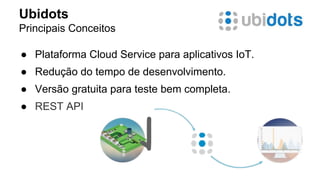 Ubidots 
Principais Conceitos 
● Plataforma Cloud Service para aplicativos IoT. 
● Redução do tempo de desenvolvimento. 
● Versão gratuita para teste bem completa. 
● REST API 
 