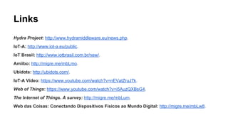 Links 
IoT-A: http://www.iot-a.eu/public. 
IoT-A Vídeo: https://www.youtube.com/watch?v=nEVatZruJ7k. 
IoT Brasil: http://www.iotbrasil.com.br/new/. 
Amiibo: http://migre.me/mbLmo. 
Ubidots: http://ubidots.com/. 
Xively: https://xively.com/. 
Rifidi: http://www.transcends.co/. 
EVRYTHNG: https://evrythng.com/. 
Hydra Project: http://www.hydramiddleware.eu/news.php. 
Web of Things: https://www.youtube.com/watch?v=i5AuzQXBsG4. 
The Internet of Things. A survey: http://migre.me/mbLum. 
Web das Coisas: Conectando Dispositivos Físicos ao Mundo Digital: http://migre.me/mbLw8. 
 