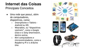 Internet das Coisas 
Principais Conceitos 
● Uma rede que possui, além 
de computadores, 
dispositivos, como: 
○ Smartphones e Tablets – 
Android ou iOS 
○ Wearables, ou “dispositivos 
vestíveis”, como o Google 
Glass e o Sony Smartwatch, 
dentre outros. 
○ Mini computadores e 
microcontroladores, como o 
Raspberry Pi e o Arduino 
Uno. 
 