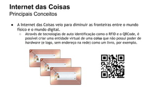 Internet das Coisas 
Principais Conceitos 
● A Internet das Coisas veio para diminuir as fronteiras entre o mundo 
físico e o mundo digital. 
○ Através de tecnologias de auto identificação como o RFID e o QRCode, é 
possível criar uma entidade virtual de uma coisa que não possui poder de 
hardware (e logo, sem endereço na rede) como um livro, por exemplo. 
 