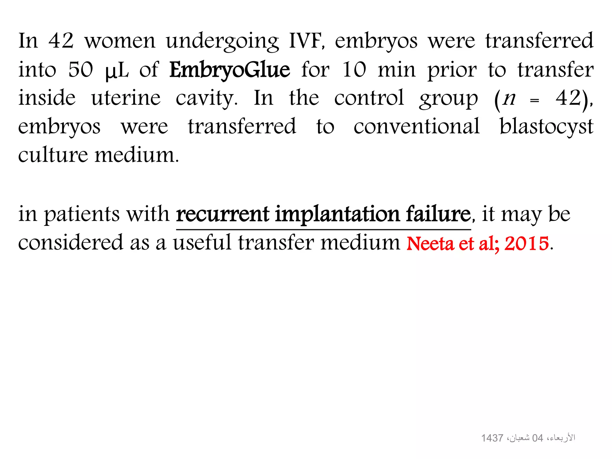 In 42 women undergoing IVF, embryos were transferred
into 50 μL of EmbryoGlue for 10 min prior to transfer
inside uterine cavity. In the control group (n = 42),
embryos were transferred to conventional blastocyst
culture medium.
in patients with recurrent implantation failure, it may be
considered as a useful transfer medium Neeta et al; 2015.
،األربعاء04،شعبان1437