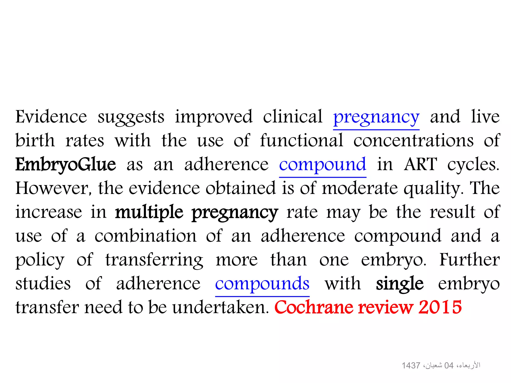 Evidence suggests improved clinical pregnancy and live
birth rates with the use of functional concentrations of
EmbryoGlue as an adherence compound in ART cycles.
However, the evidence obtained is of moderate quality. The
increase in multiple pregnancy rate may be the result of
use of a combination of an adherence compound and a
policy of transferring more than one embryo. Further
studies of adherence compounds with single embryo
transfer need to be undertaken. Cochrane review 2015
،األربعاء04،شعبان1437