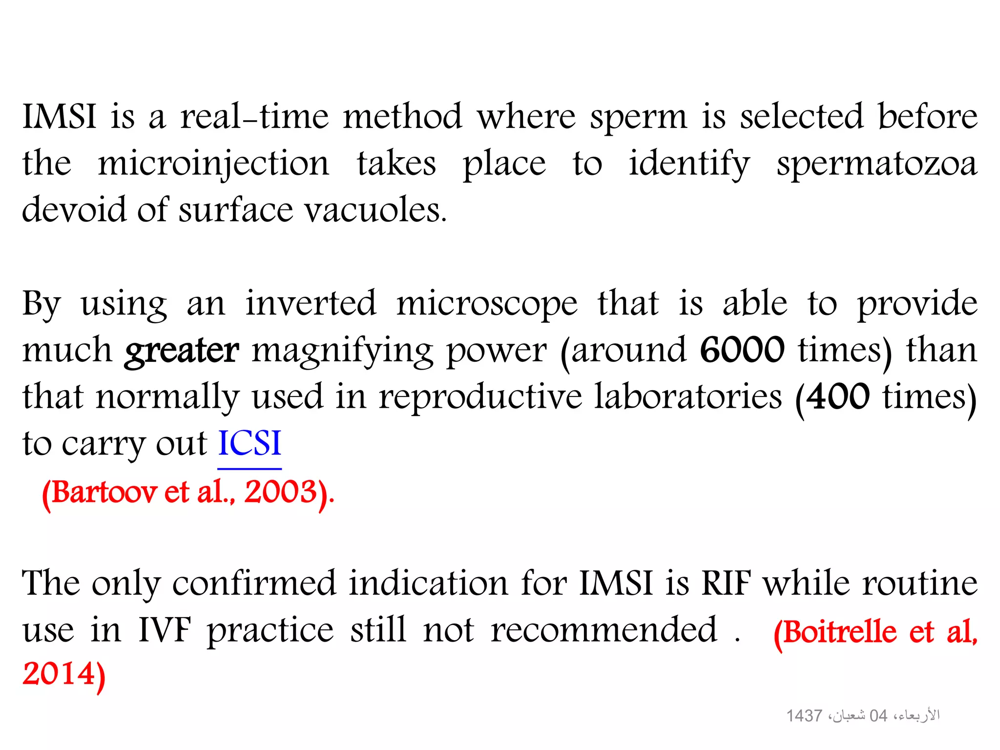 IMSI is a real-time method where sperm is selected before
the microinjection takes place to identify spermatozoa
devoid of surface vacuoles.
By using an inverted microscope that is able to provide
much greater magnifying power (around 6000 times) than
that normally used in reproductive laboratories (400 times)
to carry out ICSI
(Bartoov et al., 2003).
The only confirmed indication for IMSI is RIF while routine
use in IVF practice still not recommended . (Boitrelle et al,
2014)
،األربعاء04،شعبان1437