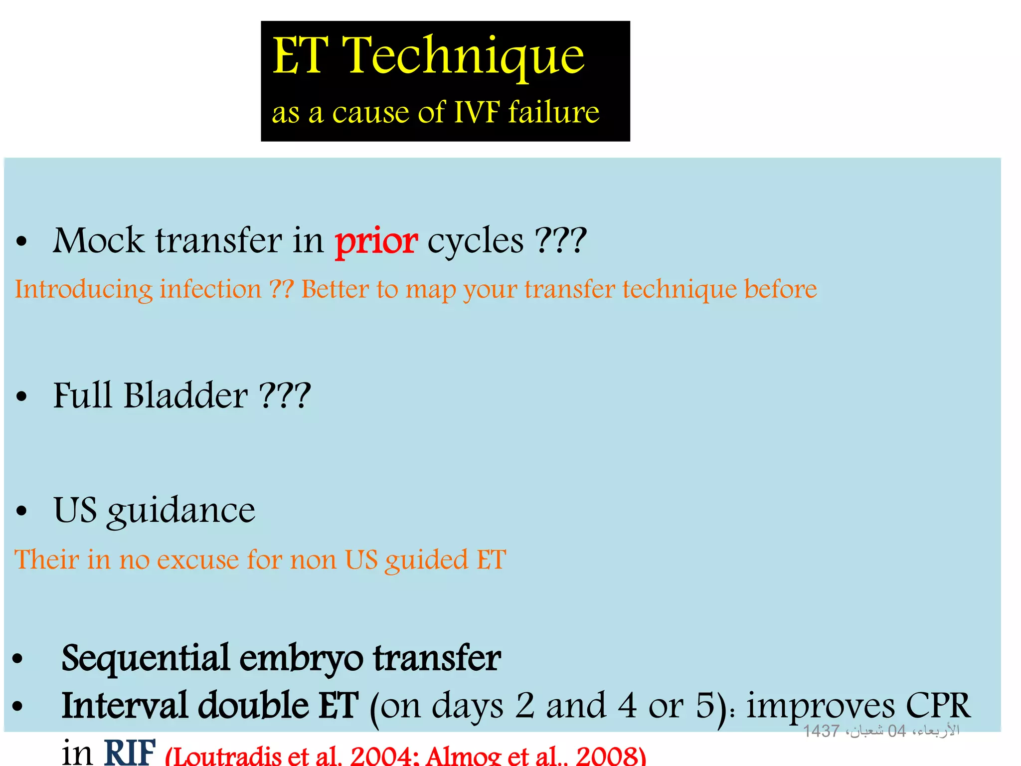 ET Technique
as a cause of IVF failure
• Mock transfer in prior cycles ???
Introducing infection ?? Better to map your transfer technique before
• Full Bladder ???
• US guidance
Their in no excuse for non US guided ET
،األربعاء04،شعبان1437
• Sequential embryo transfer
• Interval double ET (on days 2 and 4 or 5): improves CPR