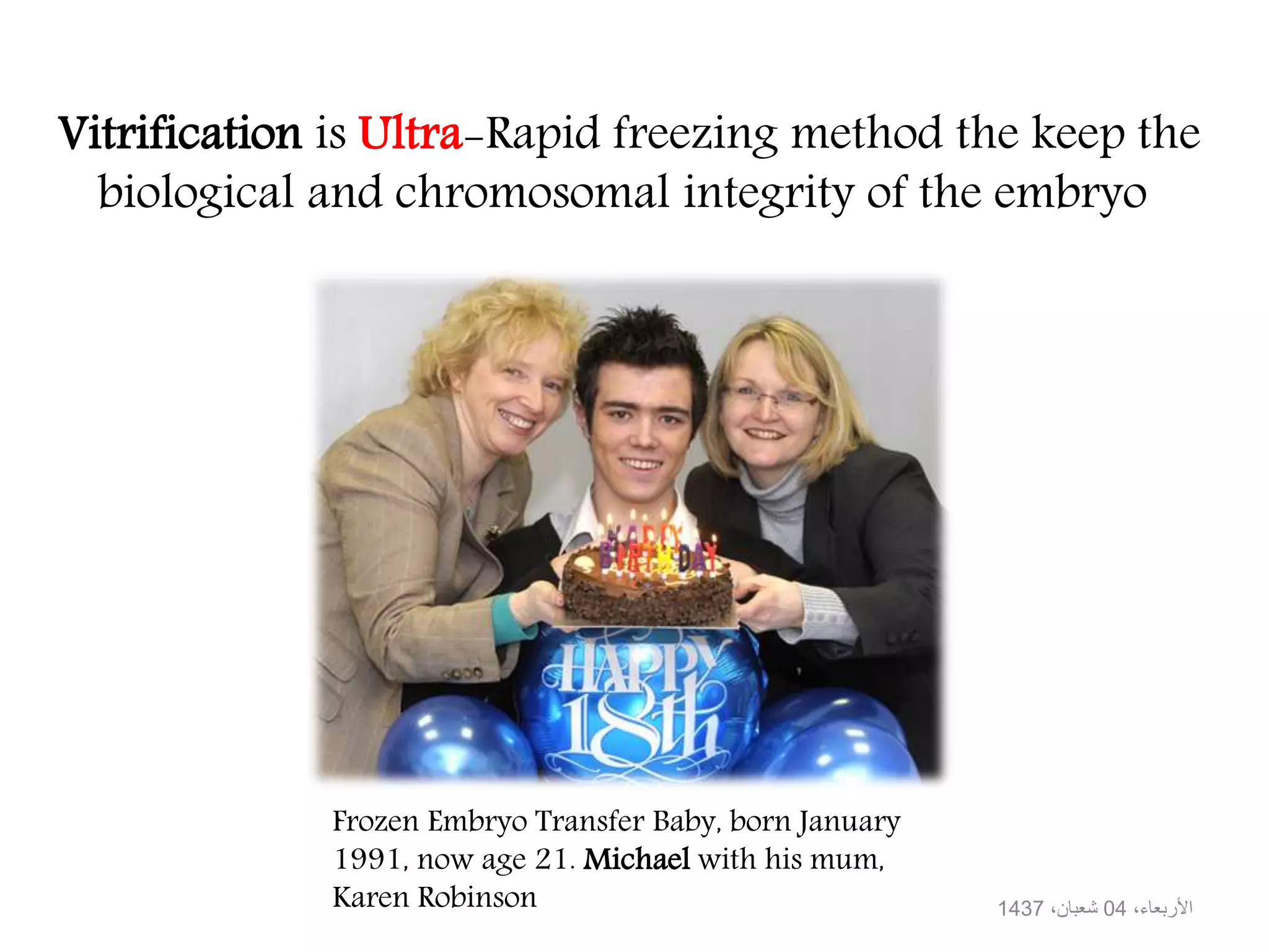 Vitrification is Ultra-Rapid freezing method the keep the
biological and chromosomal integrity of the embryo
،األربعاء04،شعبان1437
Frozen Embryo Transfer Baby, born January
1991, now age 21. Michael with his mum,
Karen Robinson