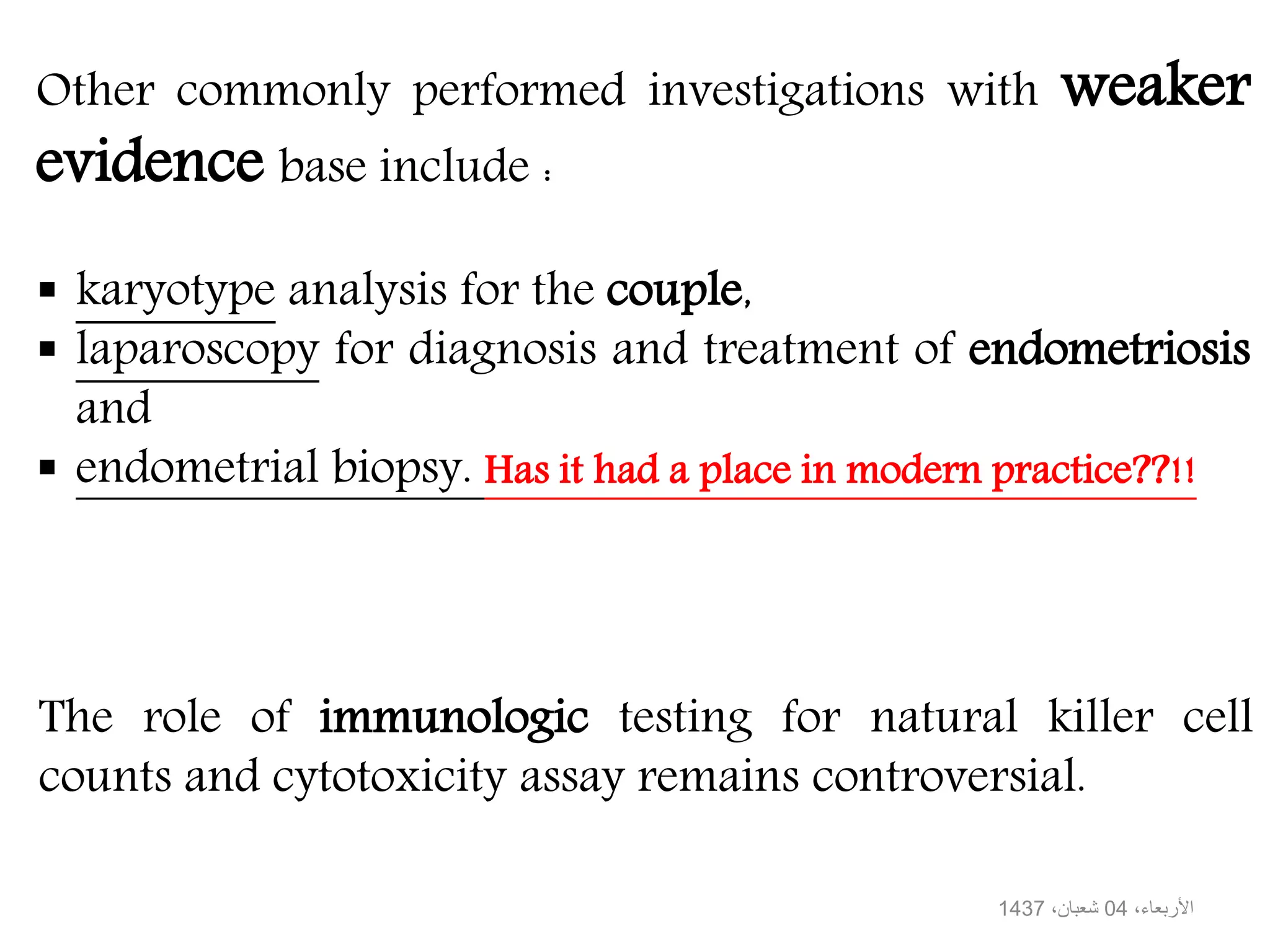 Other commonly performed investigations with weaker
evidence base include :
karyotype analysis for the couple,
laparoscopy for diagnosis and treatment of endometriosis
and
endometrial biopsy. Has it had a place in modern practice??!!
The role of immunologic testing for natural killer cell
counts and cytotoxicity assay remains controversial.
،األربعاء04،شعبان1437