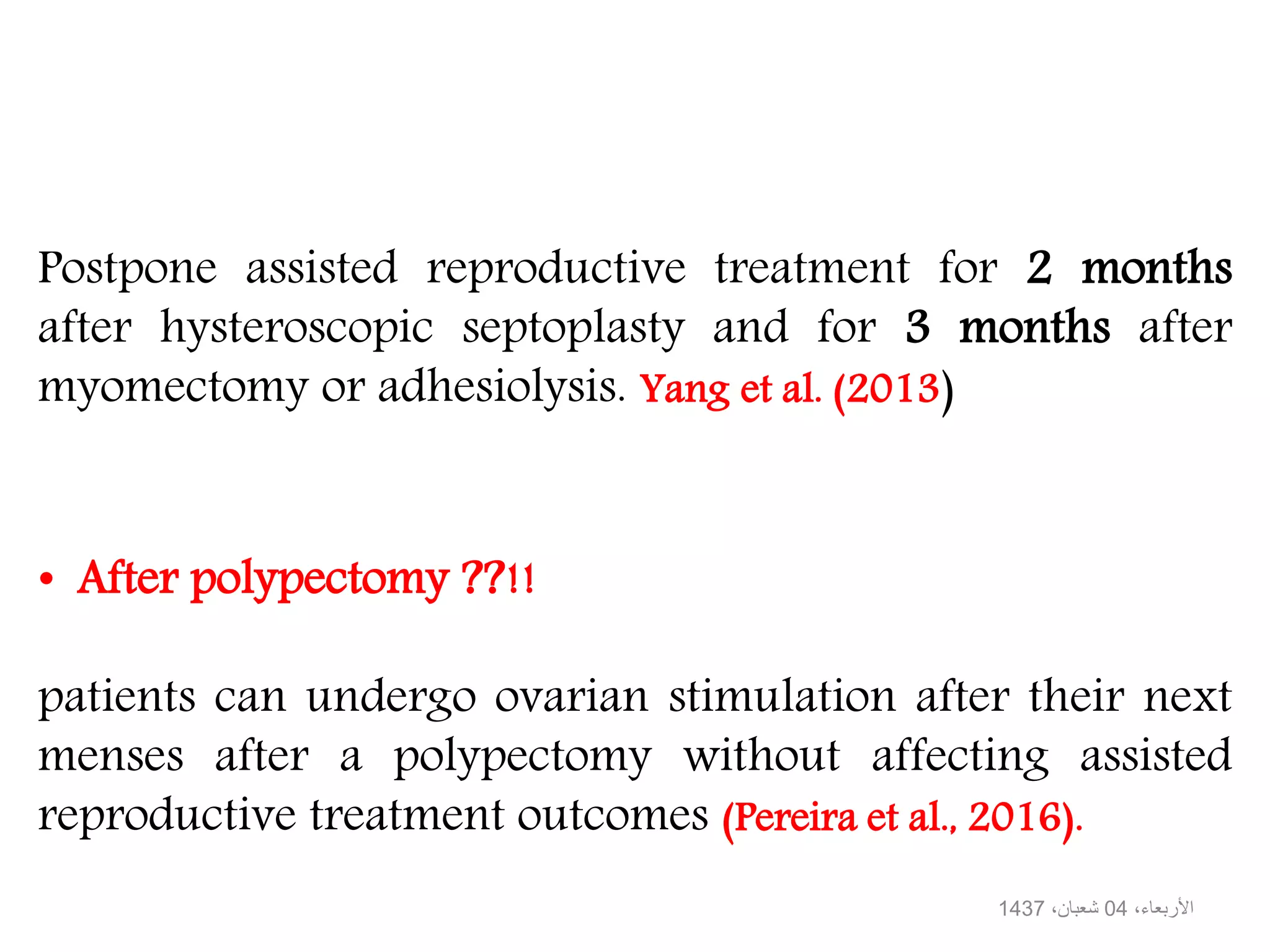 • After polypectomy ??!!
patients can undergo ovarian stimulation after their next
menses after a polypectomy without affecting assisted
reproductive treatment outcomes (Pereira et al., 2016).
Postpone assisted reproductive treatment for 2 months
after hysteroscopic septoplasty and for 3 months after
myomectomy or adhesiolysis. Yang et al. (2013)
،األربعاء04،شعبان1437