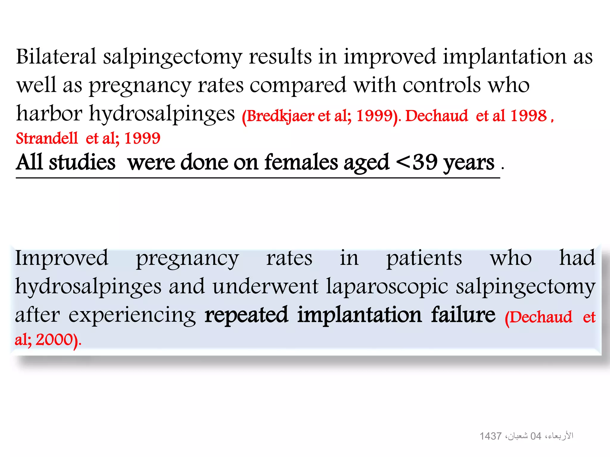Bilateral salpingectomy results in improved implantation as
well as pregnancy rates compared with controls who
harbor hydrosalpinges (Bredkjaer et al; 1999). Dechaud et al 1998 ,
Strandell et al; 1999
All studies were done on females aged <39 years .
Improved pregnancy rates in patients who had
hydrosalpinges and underwent laparoscopic salpingectomy
after experiencing repeated implantation failure (Dechaud et
al; 2000).
،األربعاء04،شعبان1437