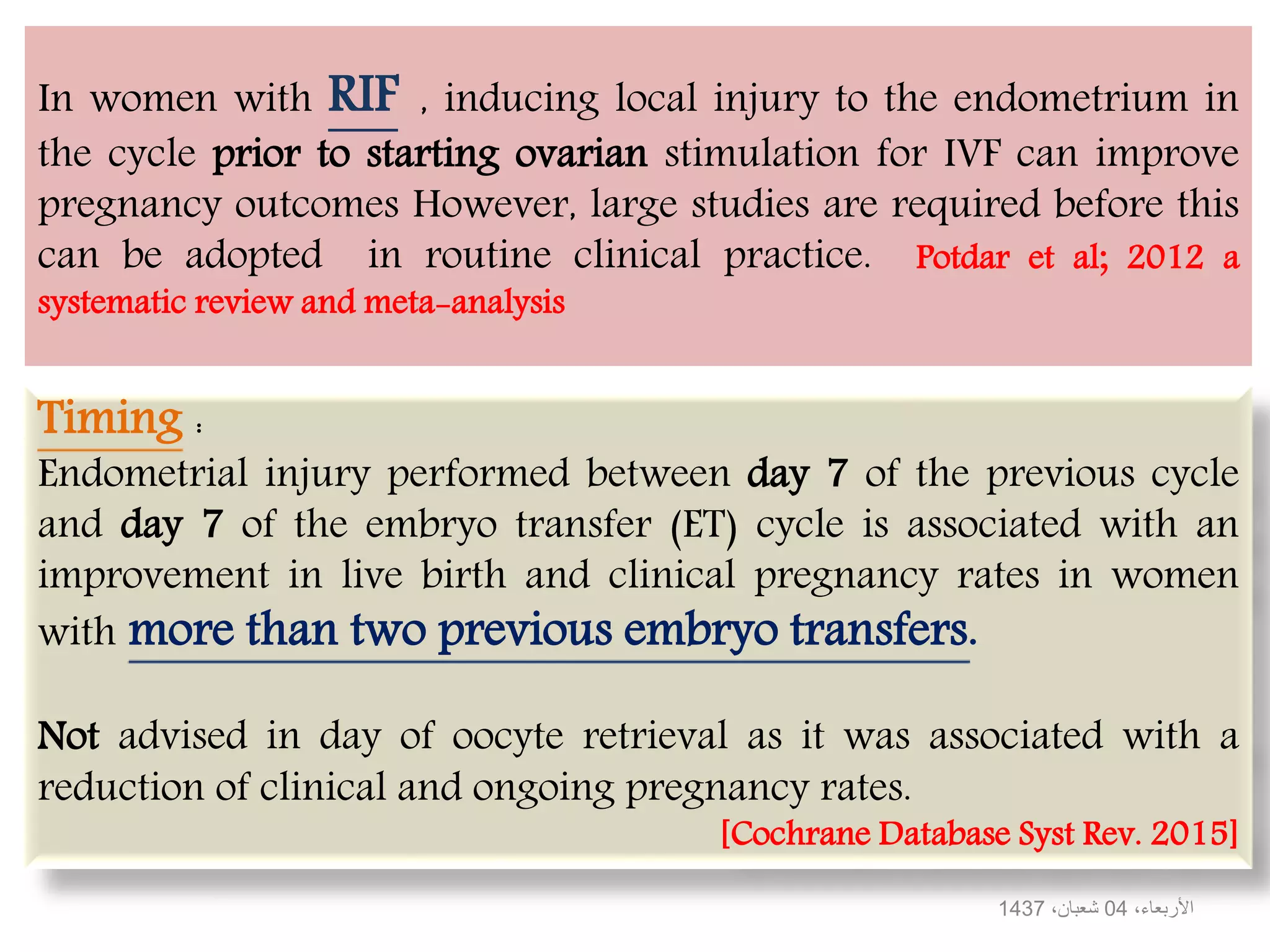 In women with RIF , inducing local injury to the endometrium in
the cycle prior to starting ovarian stimulation for IVF can improve
pregnancy outcomes However, large studies are required before this
can be adopted in routine clinical practice. Potdar et al; 2012 a
systematic review and meta-analysis
،‫األربعاء‬04،‫شعبان‬1437
Timing :
Endometrial injury performed between day 7 of the previous cycle
and day 7 of the embryo transfer (ET) cycle is associated with an
improvement in live birth and clinical pregnancy rates in women
with more than two previous embryo transfers.
Not advised in day of oocyte retrieval as it was associated with a
reduction of clinical and ongoing pregnancy rates.
[Cochrane Database Syst Rev. 2015]
 