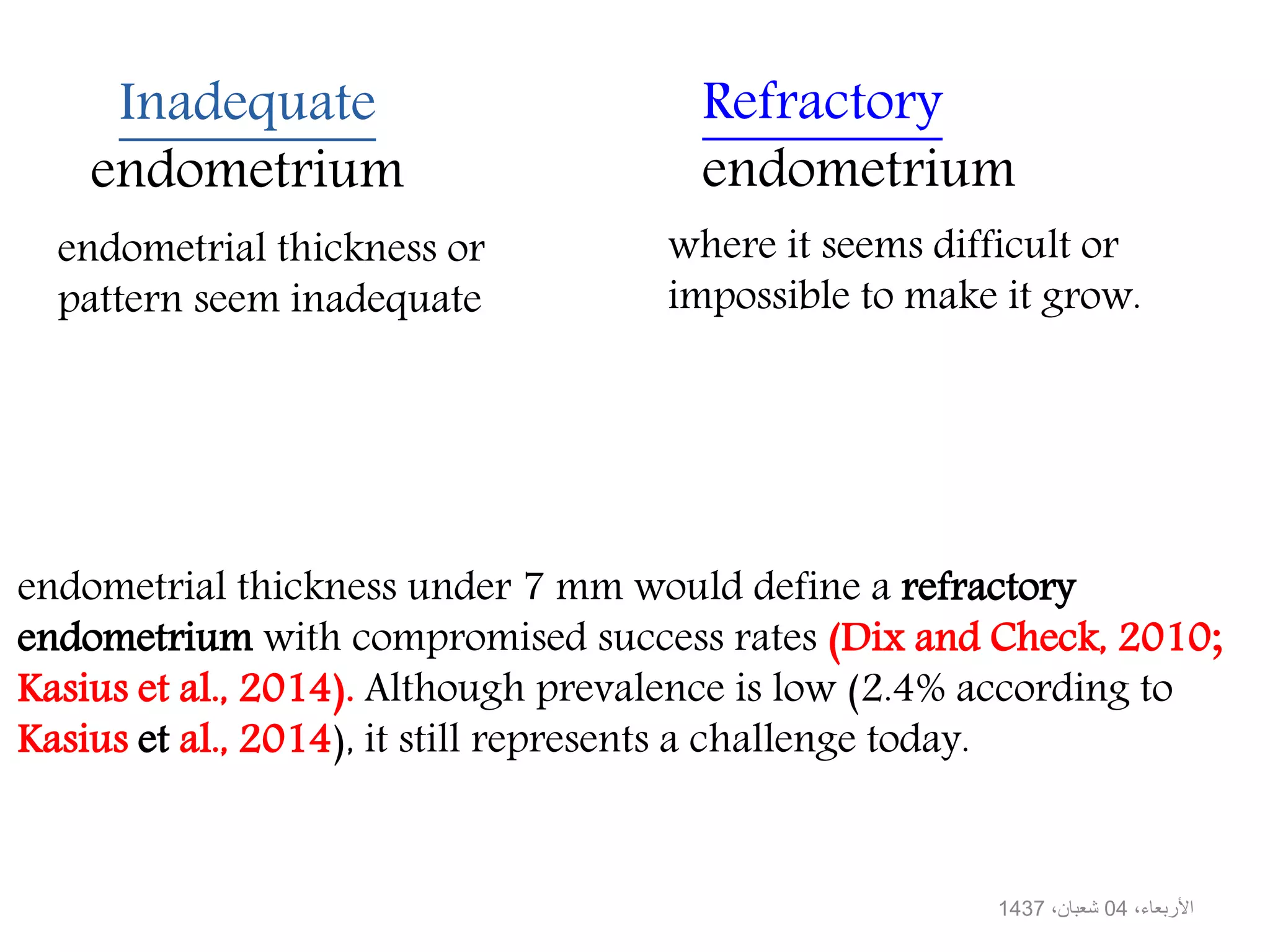 Inadequate
endometrium
Refractory
endometrium
endometrial thickness or
pattern seem inadequate
where it seems difficult or
impossible to make it grow.
،األربعاء04،شعبان1437
endometrial thickness under 7 mm would define a refractory
endometrium with compromised success rates (Dix and Check, 2010;
Kasius et al., 2014). Although prevalence is low (2.4% according to
Kasius et al., 2014), it still represents a challenge today.