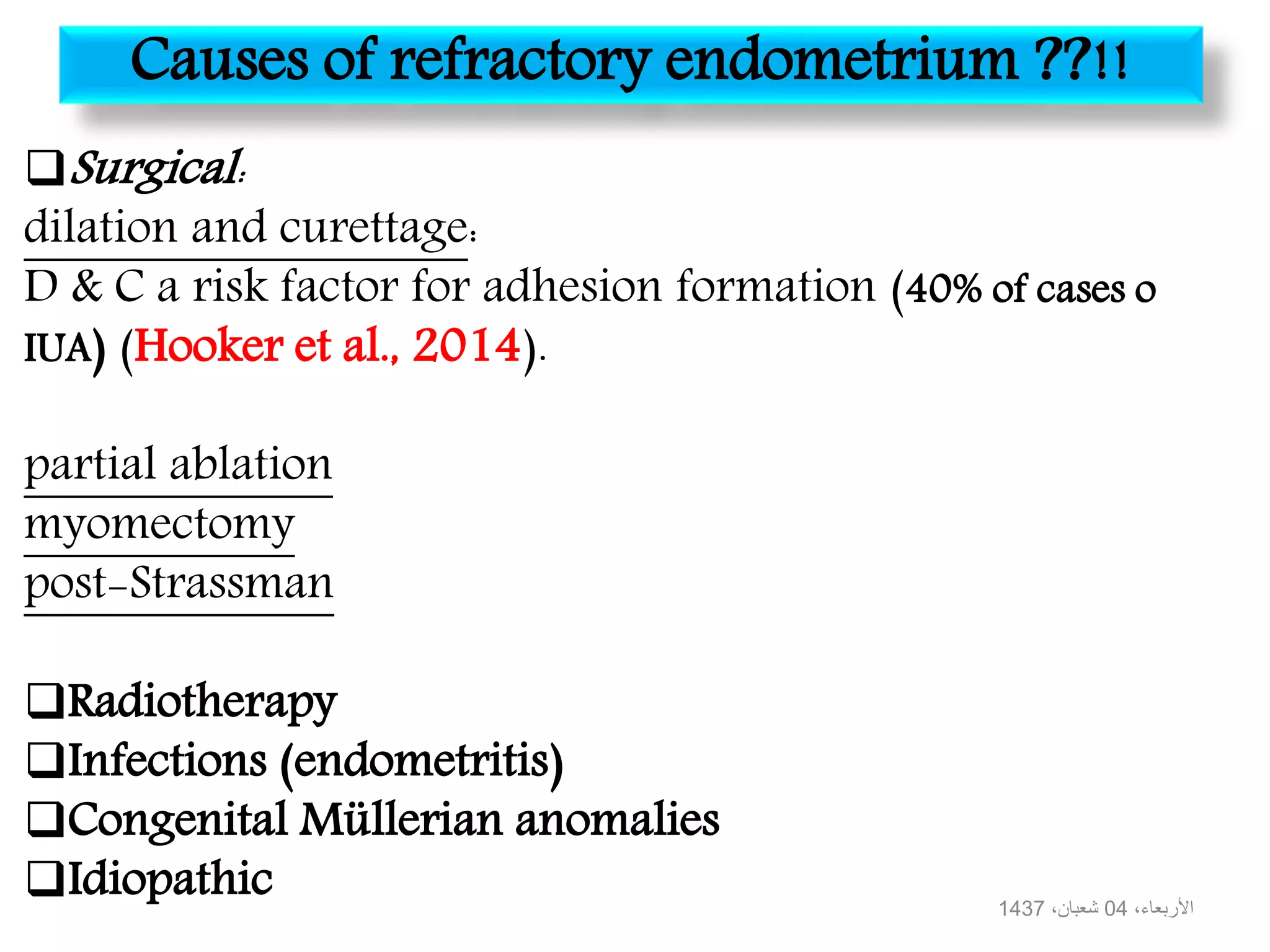 Causes of refractory endometrium ??!!
Surgical:
dilation and curettage:
D & C a risk factor for adhesion formation (40% of cases o
IUA) (Hooker et al., 2014).
partial ablation
myomectomy
post-Strassman
Radiotherapy
Infections (endometritis)
Congenital Müllerian anomalies
Idiopathic ،األربعاء04،شعبان1437