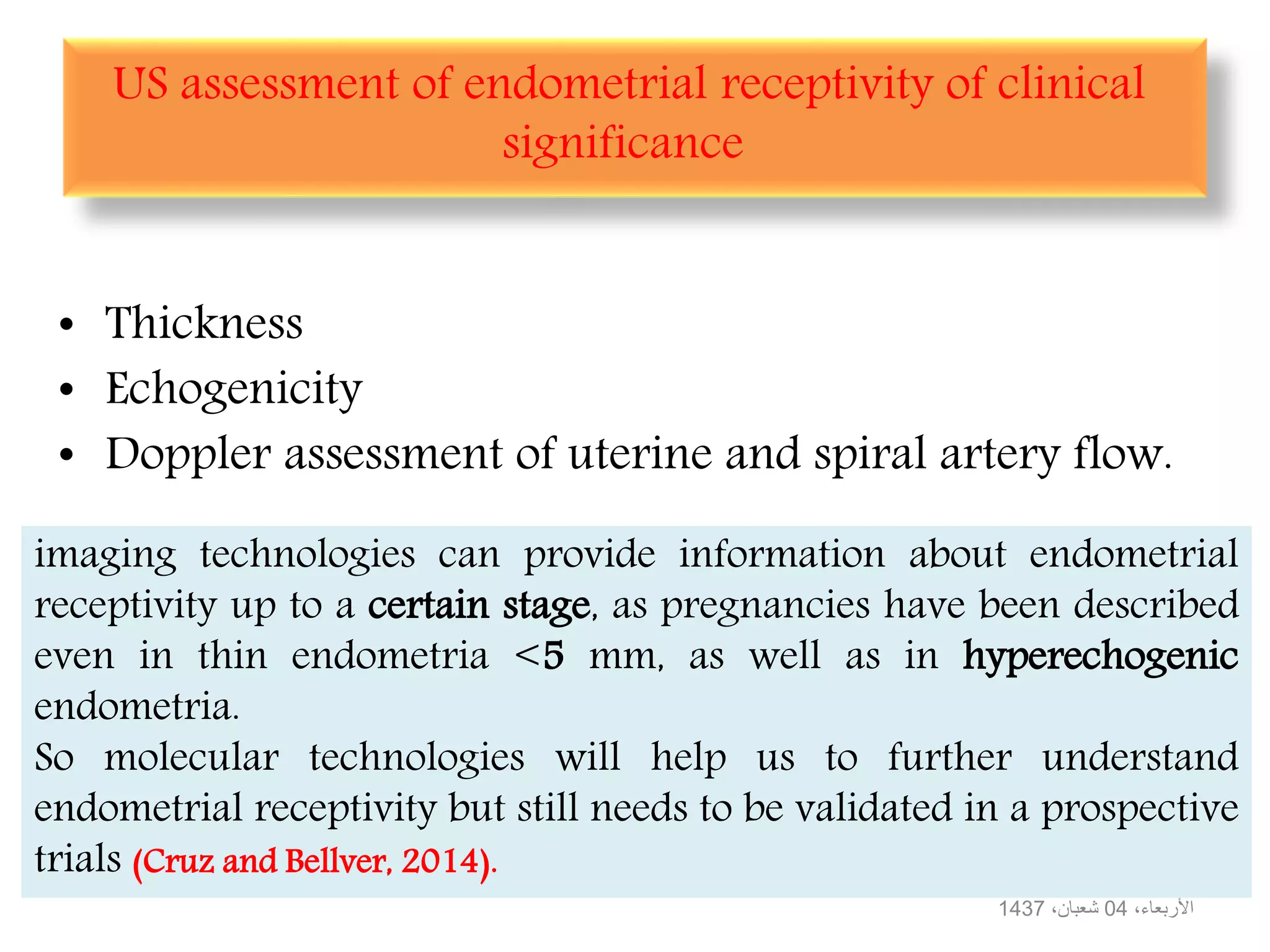 US assessment of endometrial receptivity of clinical
significance
• Thickness
• Echogenicity
• Doppler assessment of uterine and spiral artery flow.
،األربعاء04،شعبان1437
imaging technologies can provide information about endometrial
receptivity up to a certain stage, as pregnancies have been described
even in thin endometria <5 mm, as well as in hyperechogenic
endometria.
So molecular technologies will help us to further understand
endometrial receptivity but still needs to be validated in a prospective
trials (Cruz and Bellver, 2014).