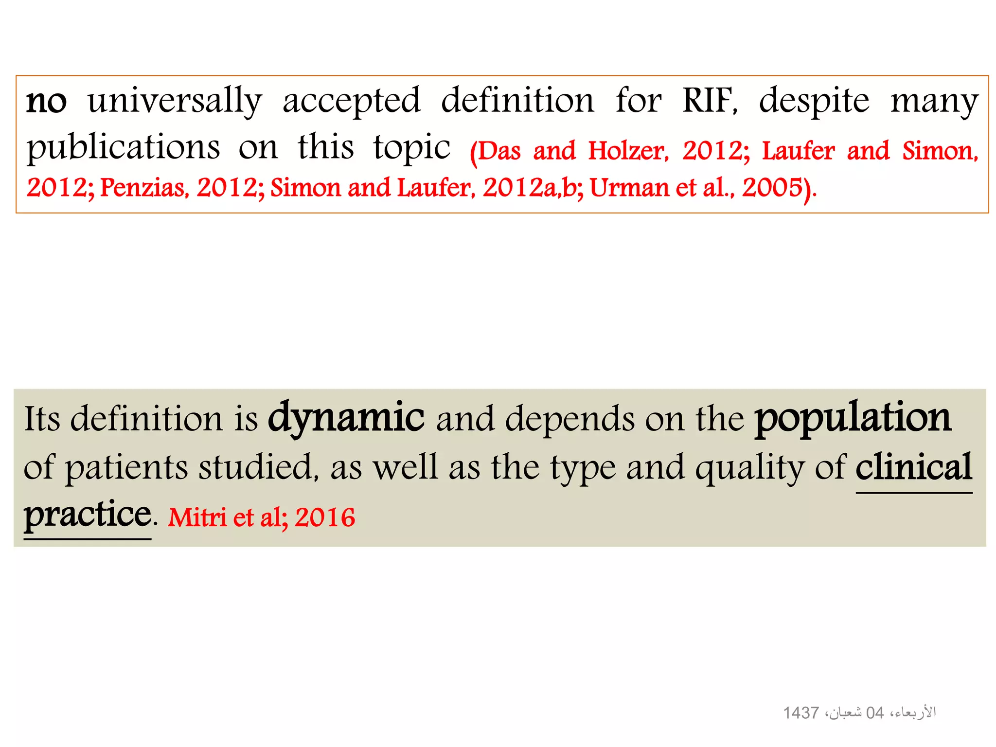 Its definition is dynamic and depends on the population
of patients studied, as well as the type and quality of clinical
practice. Mitri et al; 2016
no universally accepted definition for RIF, despite many
publications on this topic (Das and Holzer, 2012; Laufer and Simon,
2012; Penzias, 2012; Simon and Laufer, 2012a,b; Urman et al., 2005).
،األربعاء04،شعبان1437