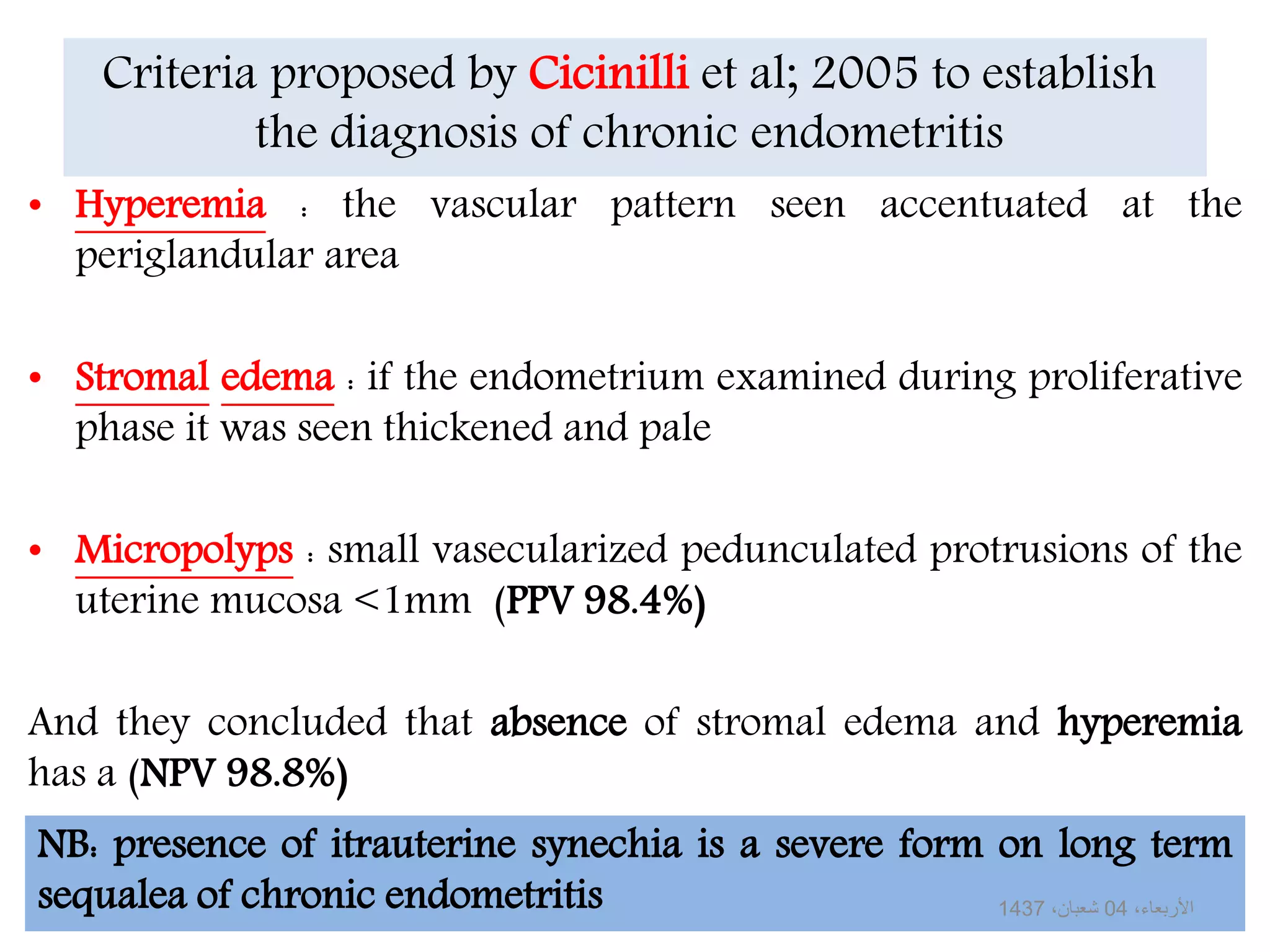 Criteria proposed by Cicinilli et al; 2005 to establish
the diagnosis of chronic endometritis
• Hyperemia : the vascular pattern seen accentuated at the
periglandular area
• Stromal edema : if the endometrium examined during proliferative
phase it was seen thickened and pale
• Micropolyps : small vasecularized pedunculated protrusions of the
uterine mucosa <1mm (PPV 98.4%)
And they concluded that absence of stromal edema and hyperemia
has a (NPV 98.8%)
NB: presence of itrauterine synechia is a severe form on long term
sequalea of chronic endometritis ،األربعاء04،شعبان1437