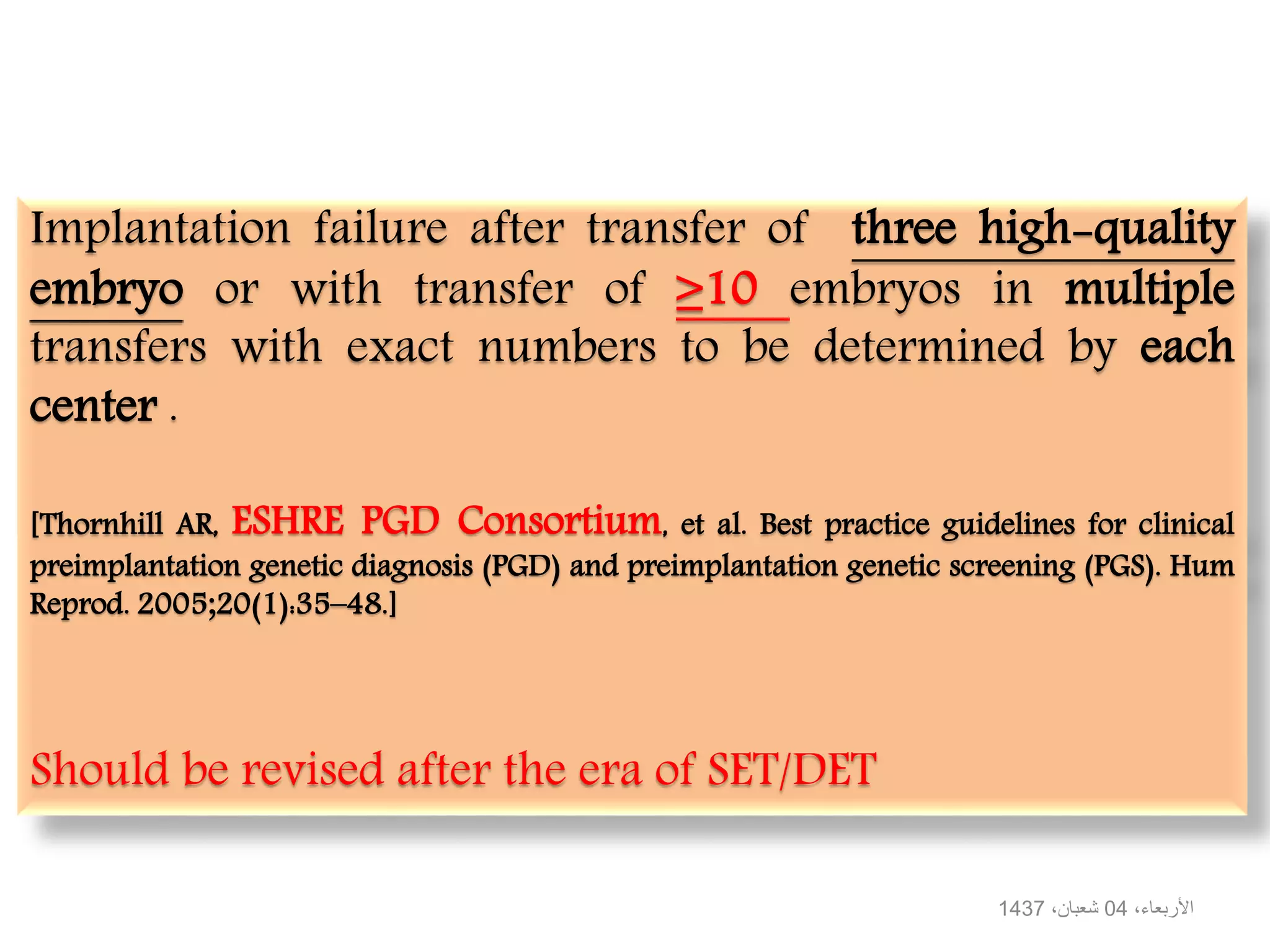 Implantation failure after transfer of three high-quality
embryo or with transfer of ≥10 embryos in multiple
transfers with exact numbers to be determined by each
center .
[Thornhill AR, ESHRE PGD Consortium, et al. Best practice guidelines for clinical
preimplantation genetic diagnosis (PGD) and preimplantation genetic screening (PGS). Hum
Reprod. 2005;20(1):35–48.]
Should be revised after the era of SET/DET
،‫األربعاء‬04،‫شعبان‬1437
 