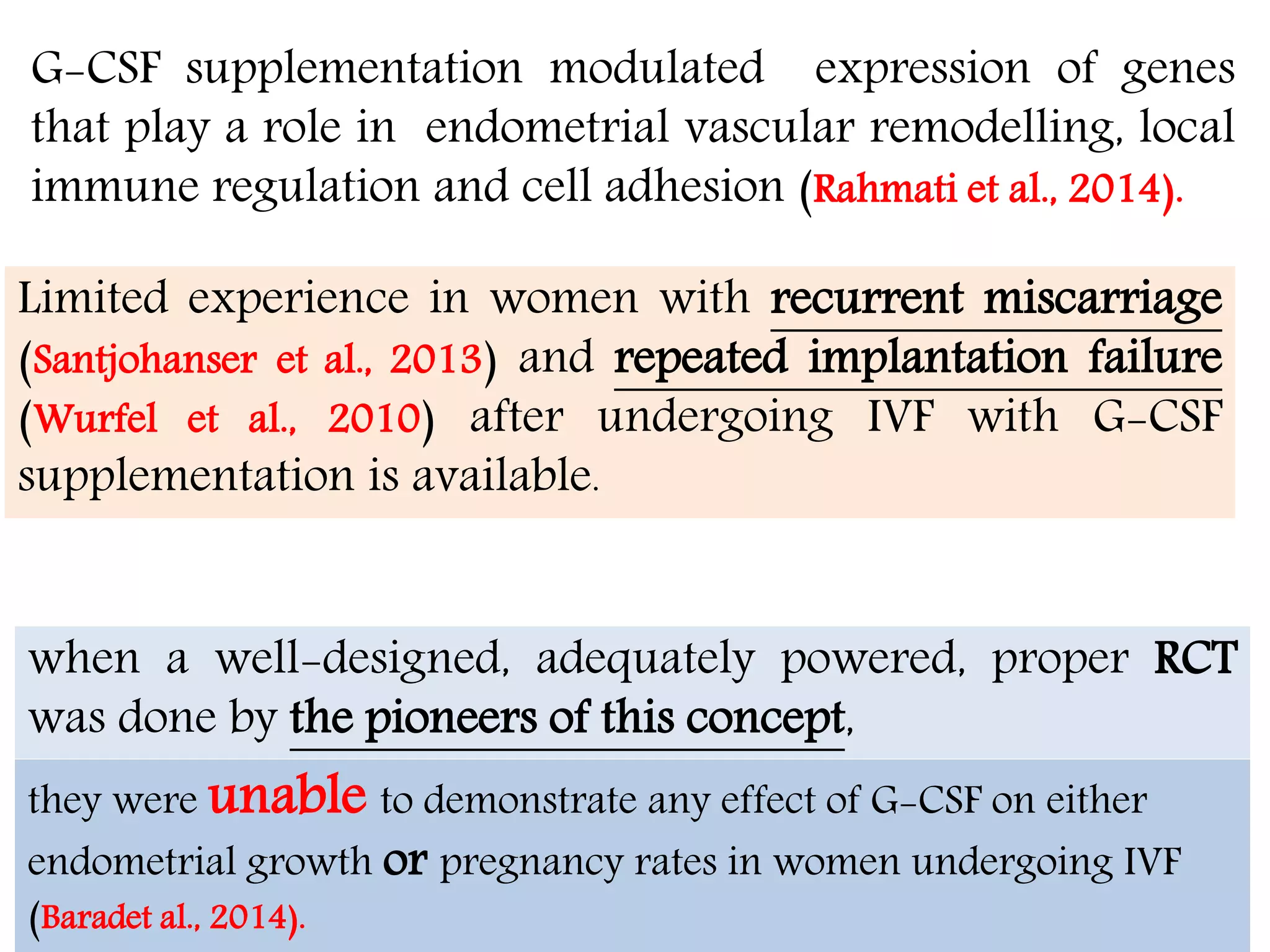 G-CSF supplementation modulated expression of genes
that play a role in endometrial vascular remodelling, local
immune regulation and cell adhesion (Rahmati et al., 2014).
Limited experience in women with recurrent miscarriage
(Santjohanser et al., 2013) and repeated implantation failure
(Wurfel et al., 2010) after undergoing IVF with G-CSF
supplementation is available.
،األربعاء04،شعبان1437
when a well-designed, adequately powered, proper RCT
was done by the pioneers of this concept,
they were unable to demonstrate any effect of G-CSF on either
endometrial growth or pregnancy rates in women undergoing IVF
(Baradet al., 2014).