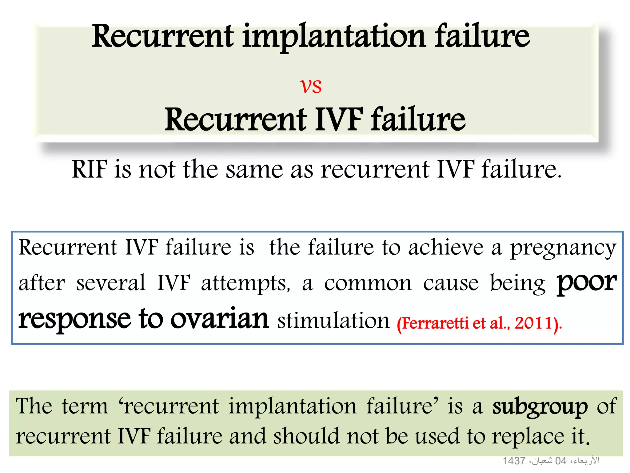 Recurrent implantation failure
vs
Recurrent IVF failure
RIF is not the same as recurrent IVF failure.
Recurrent IVF failure is the failure to achieve a pregnancy
after several IVF attempts, a common cause being poor
response to ovarian stimulation (Ferraretti et al., 2011).
The term ‘recurrent implantation failure’ is a subgroup of
recurrent IVF failure and should not be used to replace it.
،األربعاء04،شعبان1437