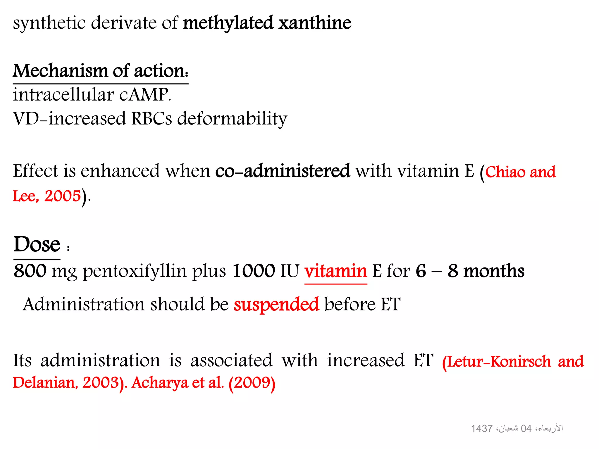 synthetic derivate of methylated xanthine
Mechanism of action:
intracellular cAMP.
VD-increased RBCs deformability
Dose :
800 mg pentoxifyllin plus 1000 IU vitamin E for 6 − 8 months
Its administration is associated with increased ET (Letur-Konirsch and
Delanian, 2003). Acharya et al. (2009)
Effect is enhanced when co-administered with vitamin E (Chiao and
Lee, 2005).
Administration should be suspended before ET
،األربعاء04،شعبان1437