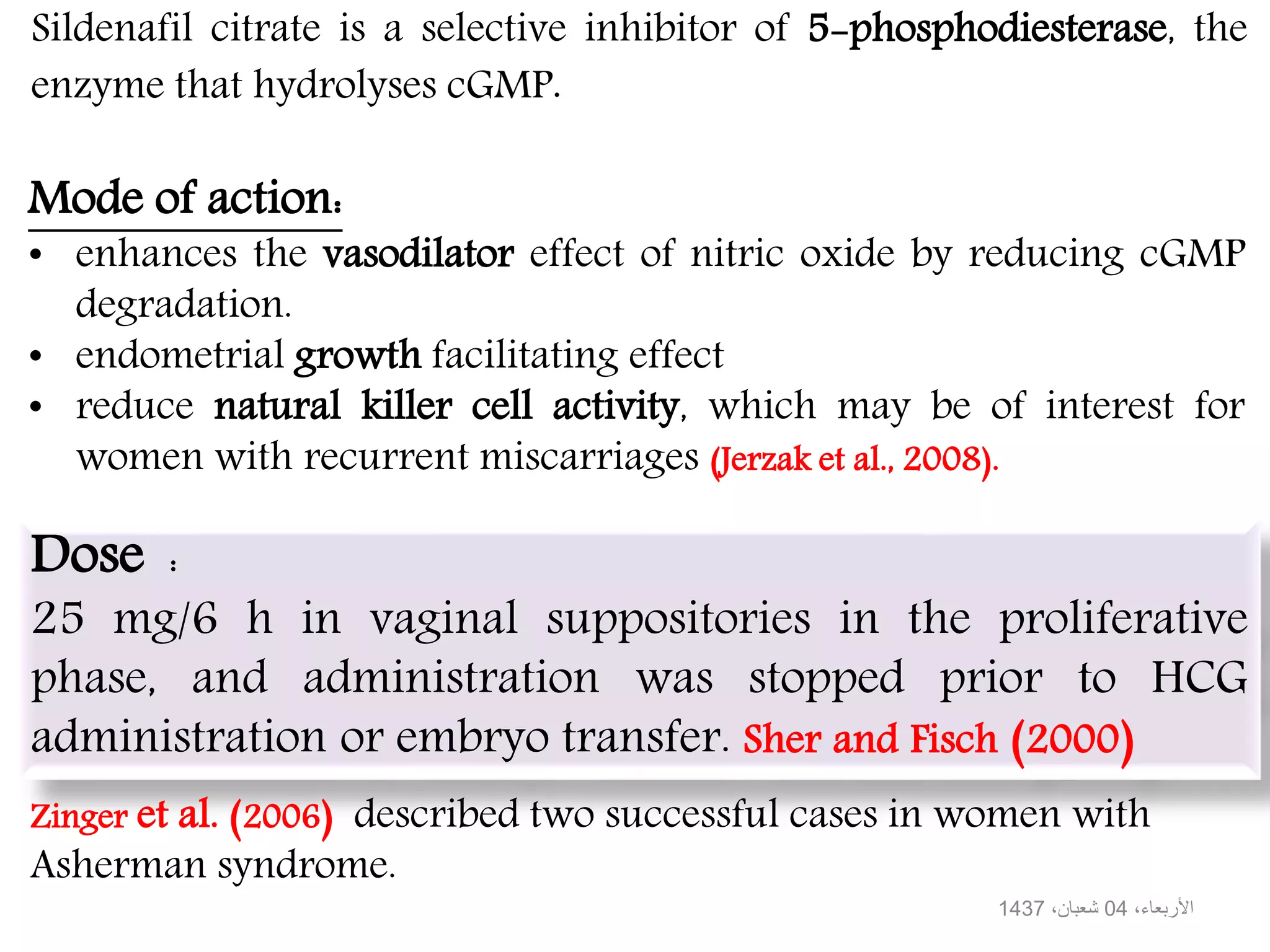 Sildenafil citrate is a selective inhibitor of 5-phosphodiesterase, the
enzyme that hydrolyses cGMP.
Mode of action:
• enhances the vasodilator effect of nitric oxide by reducing cGMP
degradation.
• endometrial growth facilitating effect
• reduce natural killer cell activity, which may be of interest for
women with recurrent miscarriages (Jerzak et al., 2008).
Dose :
25 mg/6 h in vaginal suppositories in the proliferative
phase, and administration was stopped prior to HCG
administration or embryo transfer. Sher and Fisch (2000)
Zinger et al. (2006) described two successful cases in women with
Asherman syndrome.
،األربعاء04،شعبان1437