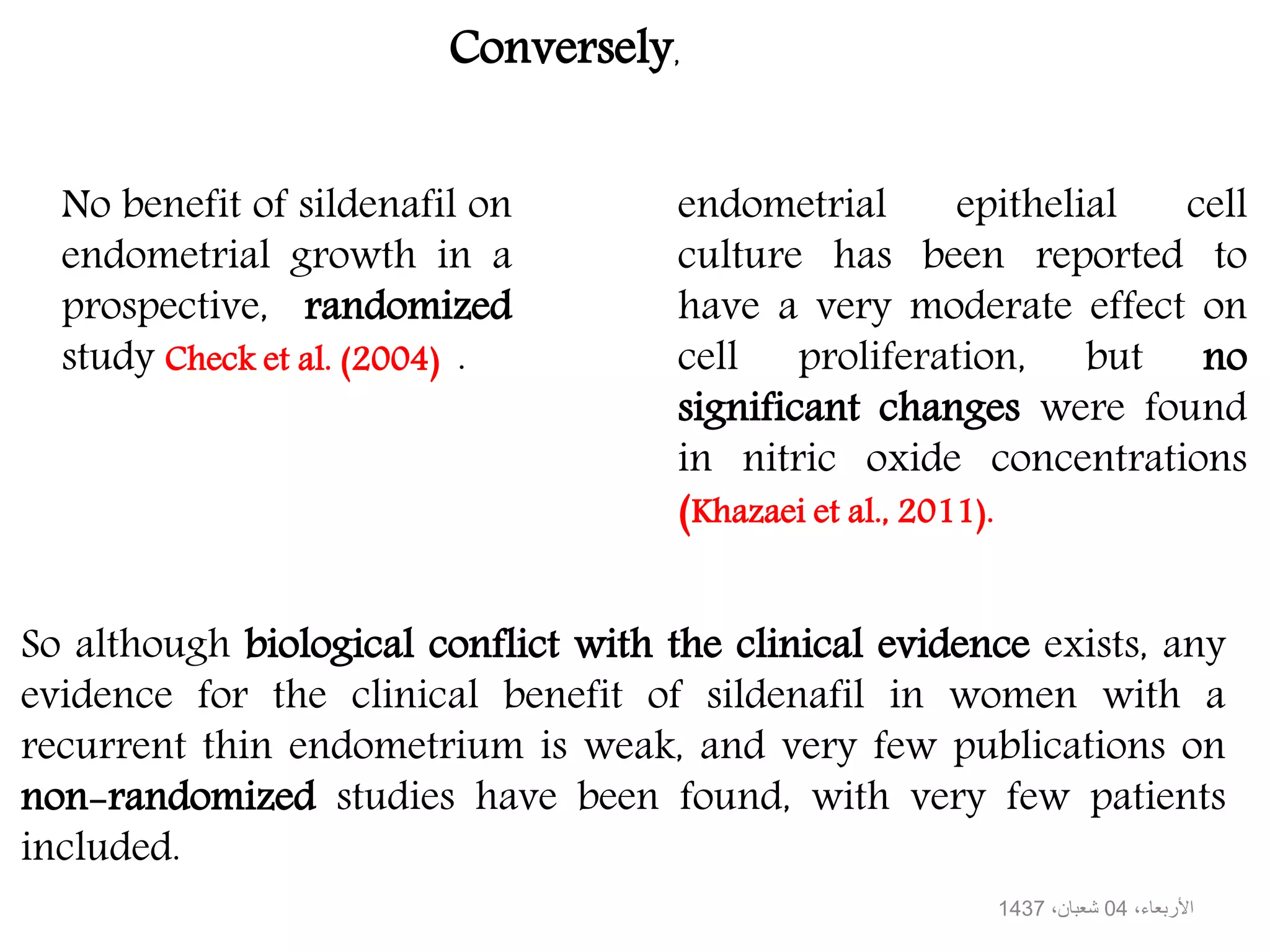 endometrial epithelial cell
culture has been reported to
have a very moderate effect on
cell proliferation, but no
significant changes were found
in nitric oxide concentrations
(Khazaei et al., 2011).
So although biological conflict with the clinical evidence exists, any
evidence for the clinical benefit of sildenafil in women with a
recurrent thin endometrium is weak, and very few publications on
non-randomized studies have been found, with very few patients
included.
No benefit of sildenafil on
endometrial growth in a
prospective, randomized
study Check et al. (2004) .
Conversely,
،األربعاء04،شعبان1437