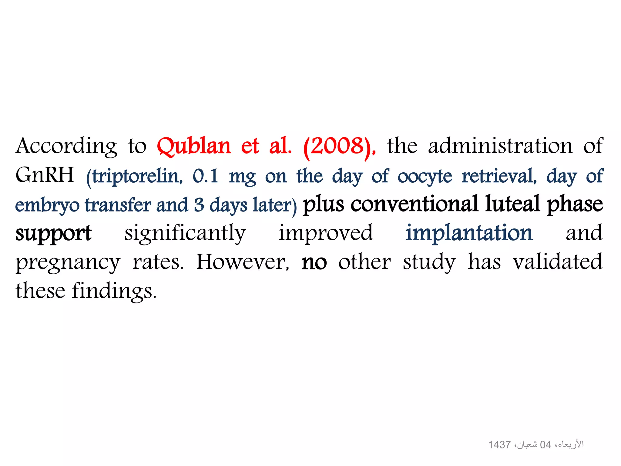 According to Qublan et al. (2008), the administration of
GnRH (triptorelin, 0.1 mg on the day of oocyte retrieval, day of
embryo transfer and 3 days later) plus conventional luteal phase
support significantly improved implantation and
pregnancy rates. However, no other study has validated
these findings.
،األربعاء04،شعبان1437