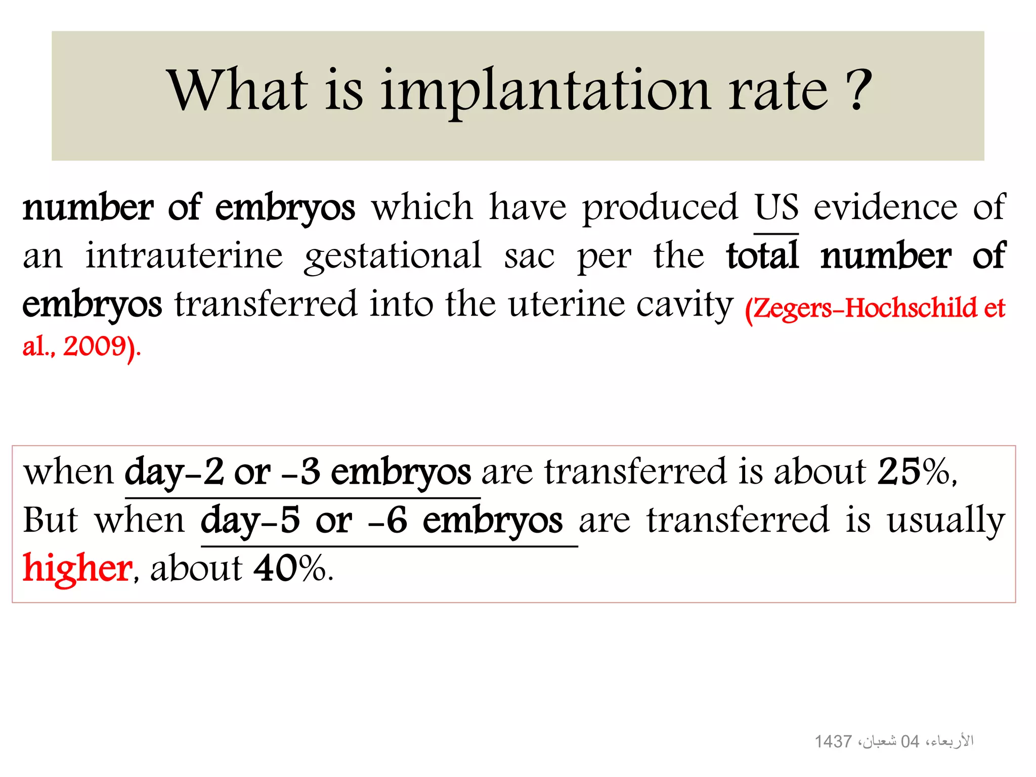 What is implantation rate ?
number of embryos which have produced US evidence of
an intrauterine gestational sac per the total number of
embryos transferred into the uterine cavity (Zegers-Hochschild et
al., 2009).
when day-2 or -3 embryos are transferred is about 25%,
But when day-5 or -6 embryos are transferred is usually
higher, about 40%.
،األربعاء04،شعبان1437