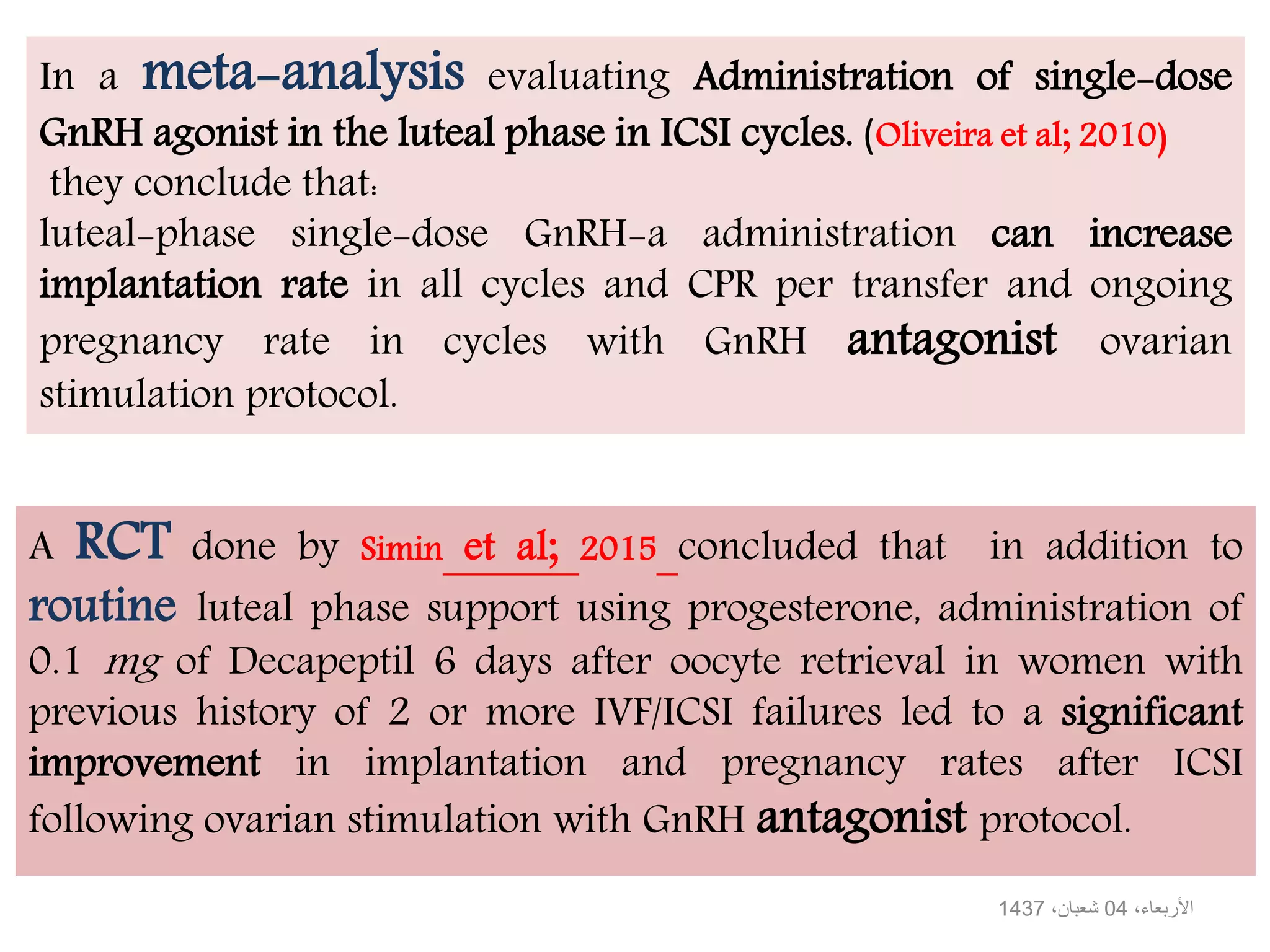 A RCT done by Simin et al; 2015 concluded that in addition to
routine luteal phase support using progesterone, administration of
0.1 mg of Decapeptil 6 days after oocyte retrieval in women with
previous history of 2 or more IVF/ICSI failures led to a significant
improvement in implantation and pregnancy rates after ICSI
following ovarian stimulation with GnRH antagonist protocol.
In a meta-analysis evaluating Administration of single-dose
GnRH agonist in the luteal phase in ICSI cycles. (Oliveira et al; 2010)
they conclude that:
luteal-phase single-dose GnRH-a administration can increase
implantation rate in all cycles and CPR per transfer and ongoing
pregnancy rate in cycles with GnRH antagonist ovarian
stimulation protocol.
،األربعاء04،شعبان1437