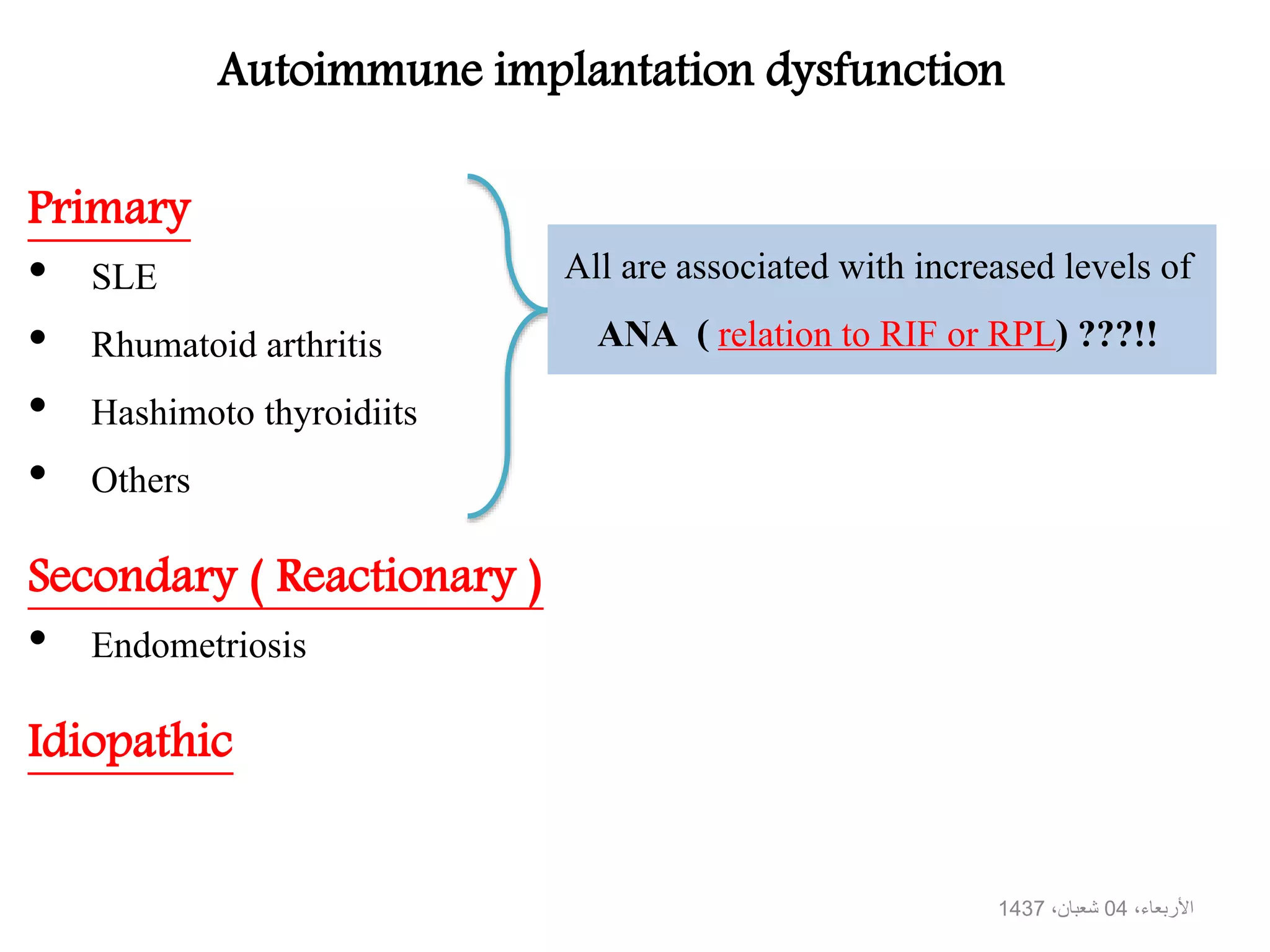 Autoimmune implantation dysfunction
Primary
• SLE
• Rhumatoid arthritis
• Hashimoto thyroidiits
• Others
Secondary ( Reactionary )
• Endometriosis
Idiopathic
All are associated with increased levels of
ANA ( relation to RIF or RPL) ???!!
،األربعاء04،شعبان1437