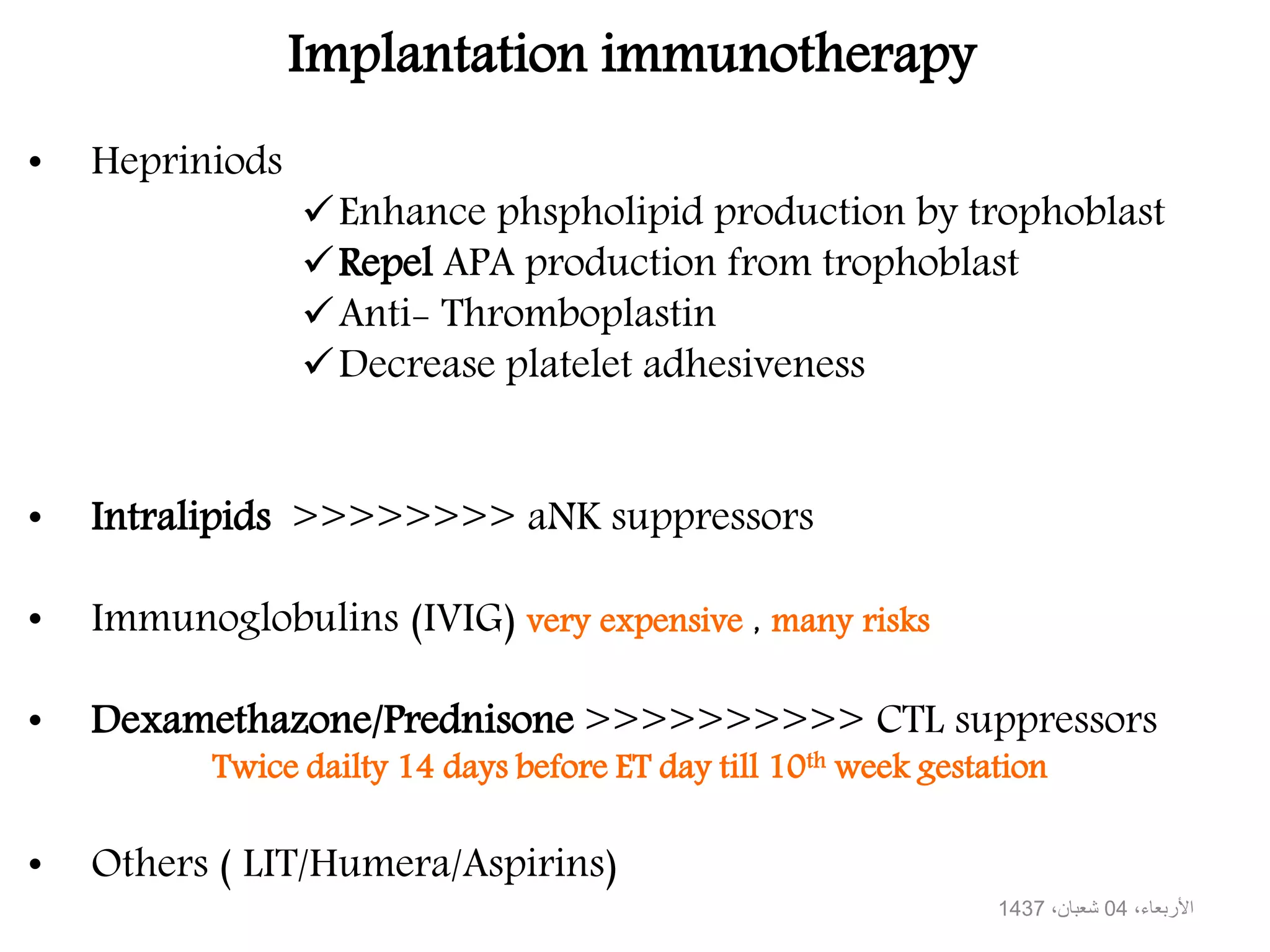 • Hepriniods
Enhance phspholipid production by trophoblast
Repel APA production from trophoblast
Anti- Thromboplastin
Decrease platelet adhesiveness
• Intralipids >>>>>>>> aNK suppressors
• Immunoglobulins (IVIG) very expensive , many risks
• Dexamethazone/Prednisone >>>>>>>>>> CTL suppressors
Twice dailty 14 days before ET day till 10th week gestation
• Others ( LIT/Humera/Aspirins)
Implantation immunotherapy
،األربعاء04،شعبان1437